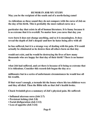 HUMOR I JOB MY STUDY
May you be the recipient of the south end of a north-facing camel
As ridiculous as these sound they do not compare with the curse of Job on
the day of his birth. This is probably the most radical curse on a
particular day that exists in all of human literature. It is funny because it
is so extreme that it is overkill. o matter how you curse that day you
were born it does not change anything, and so it is meaningless. It does
reveal the depth of Job’s despair and how he hates being alive with all
he has suffered, but it is a strange way of dealing with his pain. If it could
actually be eliminated as he desires then all others born on that day
would not exist, and he would be destroying the lives of how many
thousands who are happy for that day of their birth? There is no humor
in
what Job had suffered, and yet there is because of it being so extreme that
it is ridiculous. Concider this record-Job began the day as a
millionaire but in a series of unfortunate circumstances he would lose all
his wealth.
If that wasn’t enough, a tornado hit the house where his ten children were
and they all died. Then the Bible tells us that Job’s health broke.
Chuck Swindoll gives a summary of Job’s physical pain. He suffered:
• Inflamed ulcerous sores (Job 2:7)
• Persistent itching (Job 2:8)
• Facial disfiguration (Job 2:12)
• Loss of appetite (Job 3:24)
Page 8
 