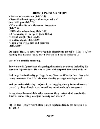 HUMOR I JOB MY STUDY
• Fears and depression (Job 3:25)
• Sores that burst open, scab over, crack and
ooze with pus (Job 7:5)
• Worms that form in the sores themselves
(Job 7:5)
• Difficulty in breathing (Job 9:18)
• A darkening of the eyelid (Job 16:16)
• Loss of weight (Job 19:20)
• Continual pain (Job 30:27)
• High fever with chills and diarrhea
(Job 30:30)
On top of that Job says, “my breath is offensive to my wife” (19:17). After
reading that list it is funny that he would add his bad breath as
part of his terrible suffering.
Job was so disfigured and disgusting that nearly everyone including his
servants rejected him. He was so poor and despised that eventually he
had to go live in the city garbage dump. Warren Wiersbe describes what
living there was like. “In this place the city garbage was deposited
and burned and the city’s rejects lived, begging money from whomever
passed by. Dogs fought over something to eat and city’s dung was
brought and burned. Job, who was once the greatest of all men in the
East was now living in abject poverty and shame.”
[1] 1:5 The Hebrew word bless is used euphemistically for curse in 1:5,
11; 2:5, 9
Page 9
 