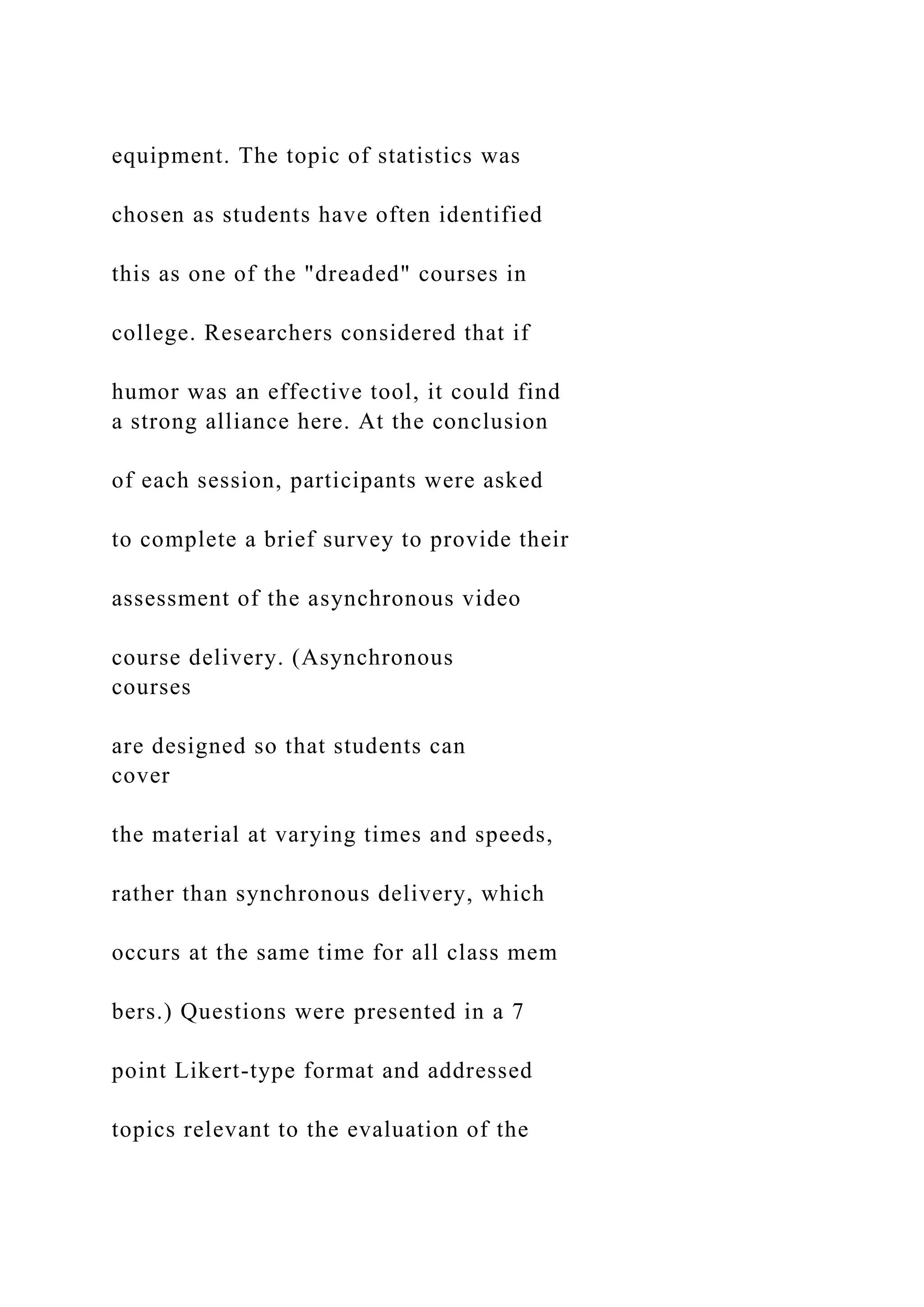 equipment. The topic of statistics was
chosen as students have often identified
this as one of the "dreaded" courses in
college. Researchers considered that if
humor was an effective tool, it could find
a strong alliance here. At the conclusion
of each session, participants were asked
to complete a brief survey to provide their
assessment of the asynchronous video
course delivery. (Asynchronous
courses
are designed so that students can
cover
the material at varying times and speeds,
rather than synchronous delivery, which
occurs at the same time for all class mem
bers.) Questions were presented in a 7
point Likert-type format and addressed
topics relevant to the evaluation of the
 