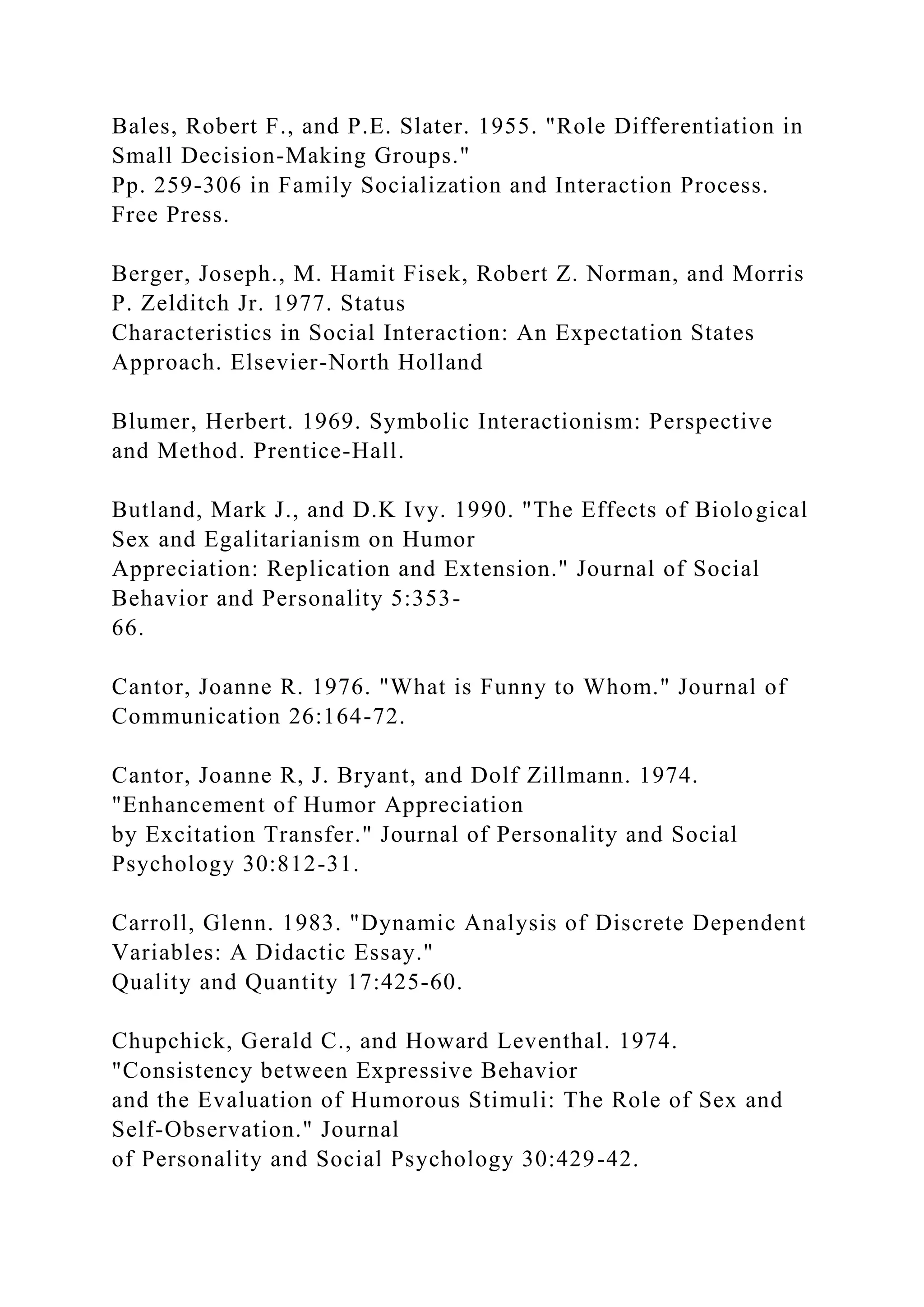 Bales, Robert F., and P.E. Slater. 1955. "Role Differentiation in
Small Decision-Making Groups."
Pp. 259-306 in Family Socialization and Interaction Process.
Free Press.
Berger, Joseph., M. Hamit Fisek, Robert Z. Norman, and Morris
P. Zelditch Jr. 1977. Status
Characteristics in Social Interaction: An Expectation States
Approach. Elsevier-North Holland
Blumer, Herbert. 1969. Symbolic Interactionism: Perspective
and Method. Prentice-Hall.
Butland, Mark J., and D.K Ivy. 1990. "The Effects of Biological
Sex and Egalitarianism on Humor
Appreciation: Replication and Extension." Journal of Social
Behavior and Personality 5:353-
66.
Cantor, Joanne R. 1976. "What is Funny to Whom." Journal of
Communication 26:164-72.
Cantor, Joanne R, J. Bryant, and Dolf Zillmann. 1974.
"Enhancement of Humor Appreciation
by Excitation Transfer." Journal of Personality and Social
Psychology 30:812-31.
Carroll, Glenn. 1983. "Dynamic Analysis of Discrete Dependent
Variables: A Didactic Essay."
Quality and Quantity 17:425-60.
Chupchick, Gerald C., and Howard Leventhal. 1974.
"Consistency between Expressive Behavior
and the Evaluation of Humorous Stimuli: The Role of Sex and
Self-Observation." Journal
of Personality and Social Psychology 30:429-42.
 
