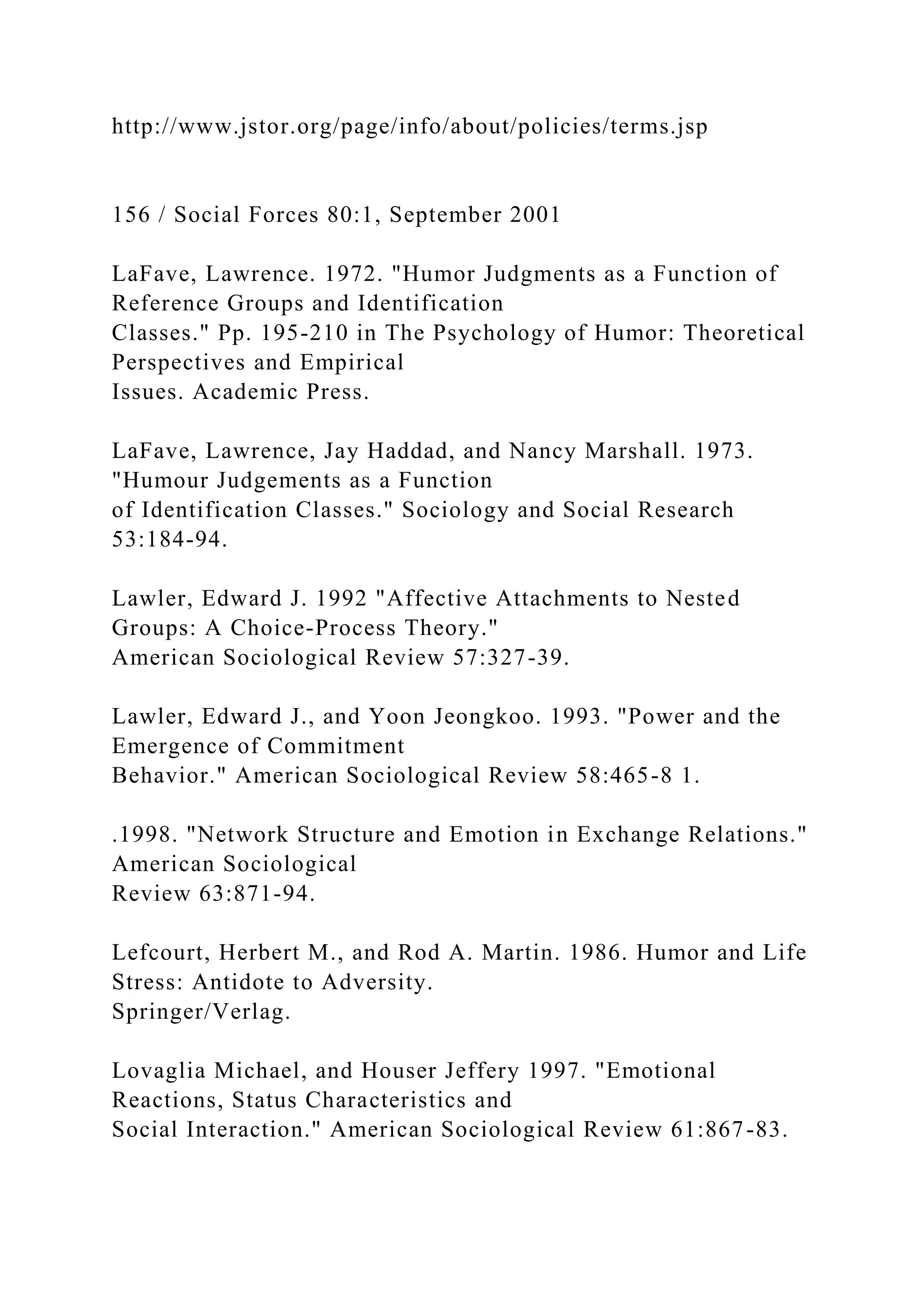 http://www.jstor.org/page/info/about/policies/terms.jsp
156 / Social Forces 80:1, September 2001
LaFave, Lawrence. 1972. "Humor Judgments as a Function of
Reference Groups and Identification
Classes." Pp. 195-210 in The Psychology of Humor: Theoretical
Perspectives and Empirical
Issues. Academic Press.
LaFave, Lawrence, Jay Haddad, and Nancy Marshall. 1973.
"Humour Judgements as a Function
of Identification Classes." Sociology and Social Research
53:184-94.
Lawler, Edward J. 1992 "Affective Attachments to Nested
Groups: A Choice-Process Theory."
American Sociological Review 57:327-39.
Lawler, Edward J., and Yoon Jeongkoo. 1993. "Power and the
Emergence of Commitment
Behavior." American Sociological Review 58:465-8 1.
.1998. "Network Structure and Emotion in Exchange Relations."
American Sociological
Review 63:871-94.
Lefcourt, Herbert M., and Rod A. Martin. 1986. Humor and Life
Stress: Antidote to Adversity.
Springer/Verlag.
Lovaglia Michael, and Houser Jeffery 1997. "Emotional
Reactions, Status Characteristics and
Social Interaction." American Sociological Review 61:867-83.
 