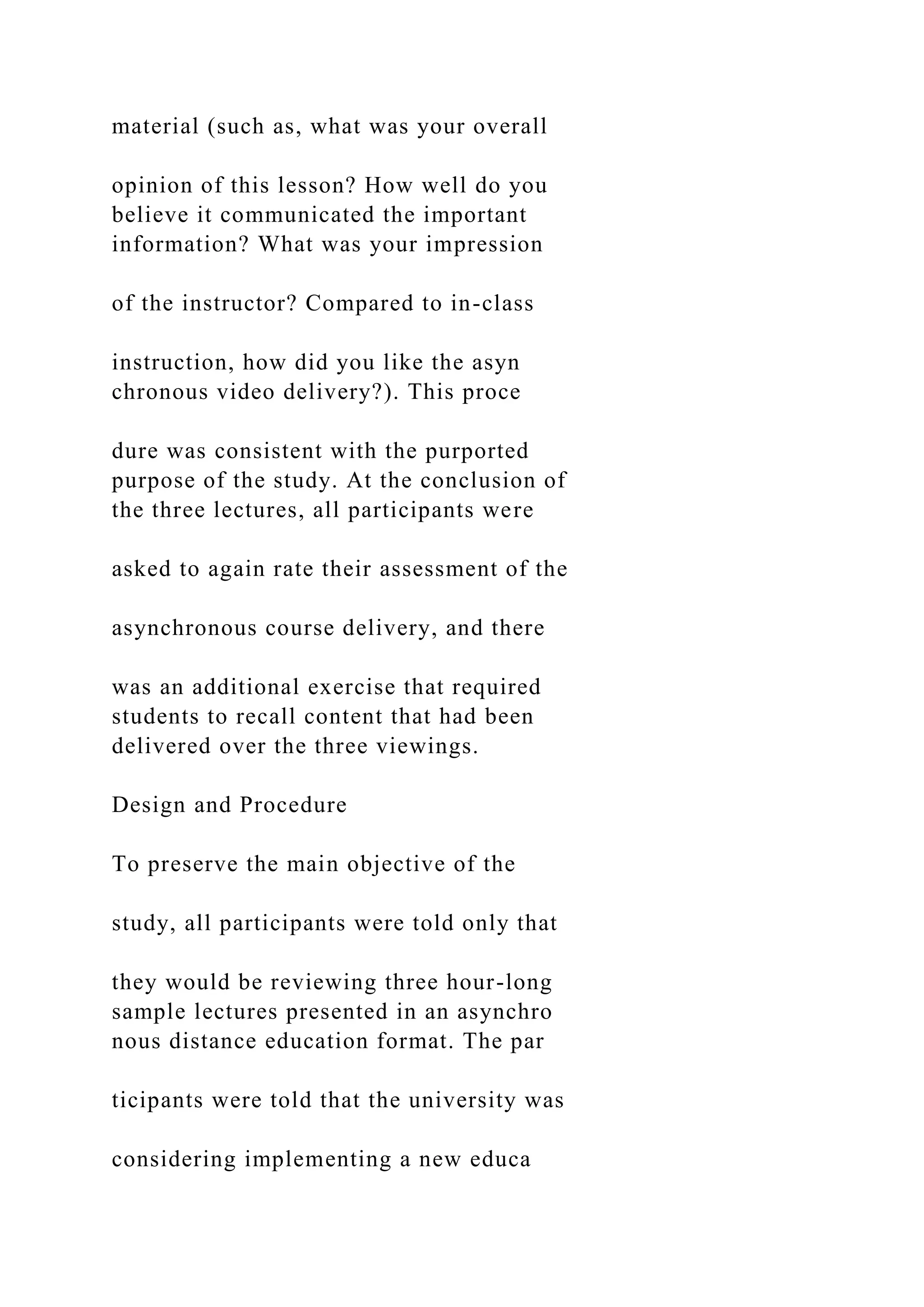 material (such as, what was your overall
opinion of this lesson? How well do you
believe it communicated the important
information? What was your impression
of the instructor? Compared to in-class
instruction, how did you like the asyn
chronous video delivery?). This proce
dure was consistent with the purported
purpose of the study. At the conclusion of
the three lectures, all participants were
asked to again rate their assessment of the
asynchronous course delivery, and there
was an additional exercise that required
students to recall content that had been
delivered over the three viewings.
Design and Procedure
To preserve the main objective of the
study, all participants were told only that
they would be reviewing three hour-long
sample lectures presented in an asynchro
nous distance education format. The par
ticipants were told that the university was
considering implementing a new educa
 