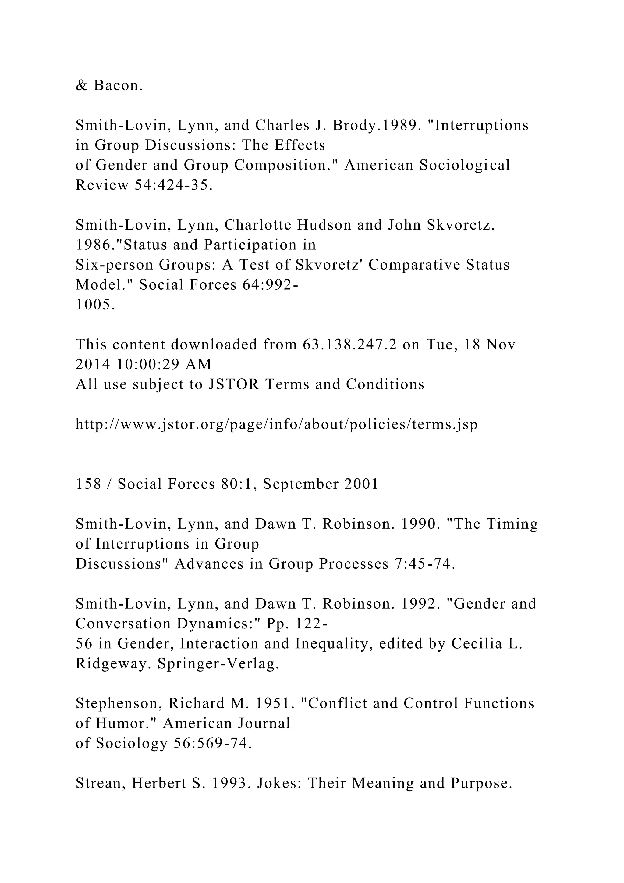 & Bacon.
Smith-Lovin, Lynn, and Charles J. Brody.1989. "Interruptions
in Group Discussions: The Effects
of Gender and Group Composition." American Sociological
Review 54:424-35.
Smith-Lovin, Lynn, Charlotte Hudson and John Skvoretz.
1986."Status and Participation in
Six-person Groups: A Test of Skvoretz' Comparative Status
Model." Social Forces 64:992-
1005.
This content downloaded from 63.138.247.2 on Tue, 18 Nov
2014 10:00:29 AM
All use subject to JSTOR Terms and Conditions
http://www.jstor.org/page/info/about/policies/terms.jsp
158 / Social Forces 80:1, September 2001
Smith-Lovin, Lynn, and Dawn T. Robinson. 1990. "The Timing
of Interruptions in Group
Discussions" Advances in Group Processes 7:45-74.
Smith-Lovin, Lynn, and Dawn T. Robinson. 1992. "Gender and
Conversation Dynamics:" Pp. 122-
56 in Gender, Interaction and Inequality, edited by Cecilia L.
Ridgeway. Springer-Verlag.
Stephenson, Richard M. 1951. "Conflict and Control Functions
of Humor." American Journal
of Sociology 56:569-74.
Strean, Herbert S. 1993. Jokes: Their Meaning and Purpose.
 