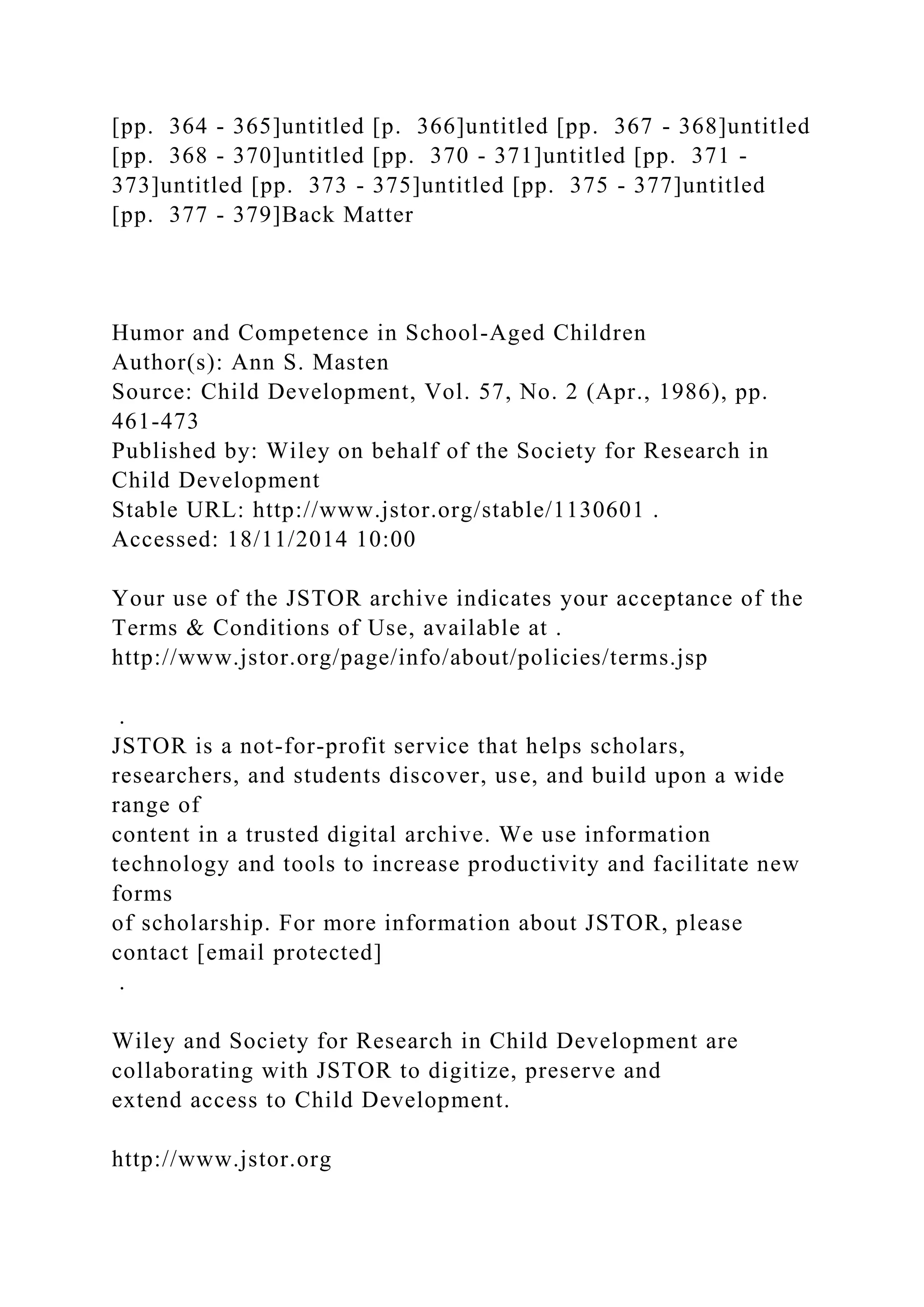 [pp. 364 - 365]untitled [p. 366]untitled [pp. 367 - 368]untitled
[pp. 368 - 370]untitled [pp. 370 - 371]untitled [pp. 371 -
373]untitled [pp. 373 - 375]untitled [pp. 375 - 377]untitled
[pp. 377 - 379]Back Matter
Humor and Competence in School-Aged Children
Author(s): Ann S. Masten
Source: Child Development, Vol. 57, No. 2 (Apr., 1986), pp.
461-473
Published by: Wiley on behalf of the Society for Research in
Child Development
Stable URL: http://www.jstor.org/stable/1130601 .
Accessed: 18/11/2014 10:00
Your use of the JSTOR archive indicates your acceptance of the
Terms & Conditions of Use, available at .
http://www.jstor.org/page/info/about/policies/terms.jsp
.
JSTOR is a not-for-profit service that helps scholars,
researchers, and students discover, use, and build upon a wide
range of
content in a trusted digital archive. We use information
technology and tools to increase productivity and facilitate new
forms
of scholarship. For more information about JSTOR, please
contact [email protected]
.
Wiley and Society for Research in Child Development are
collaborating with JSTOR to digitize, preserve and
extend access to Child Development.
http://www.jstor.org
 