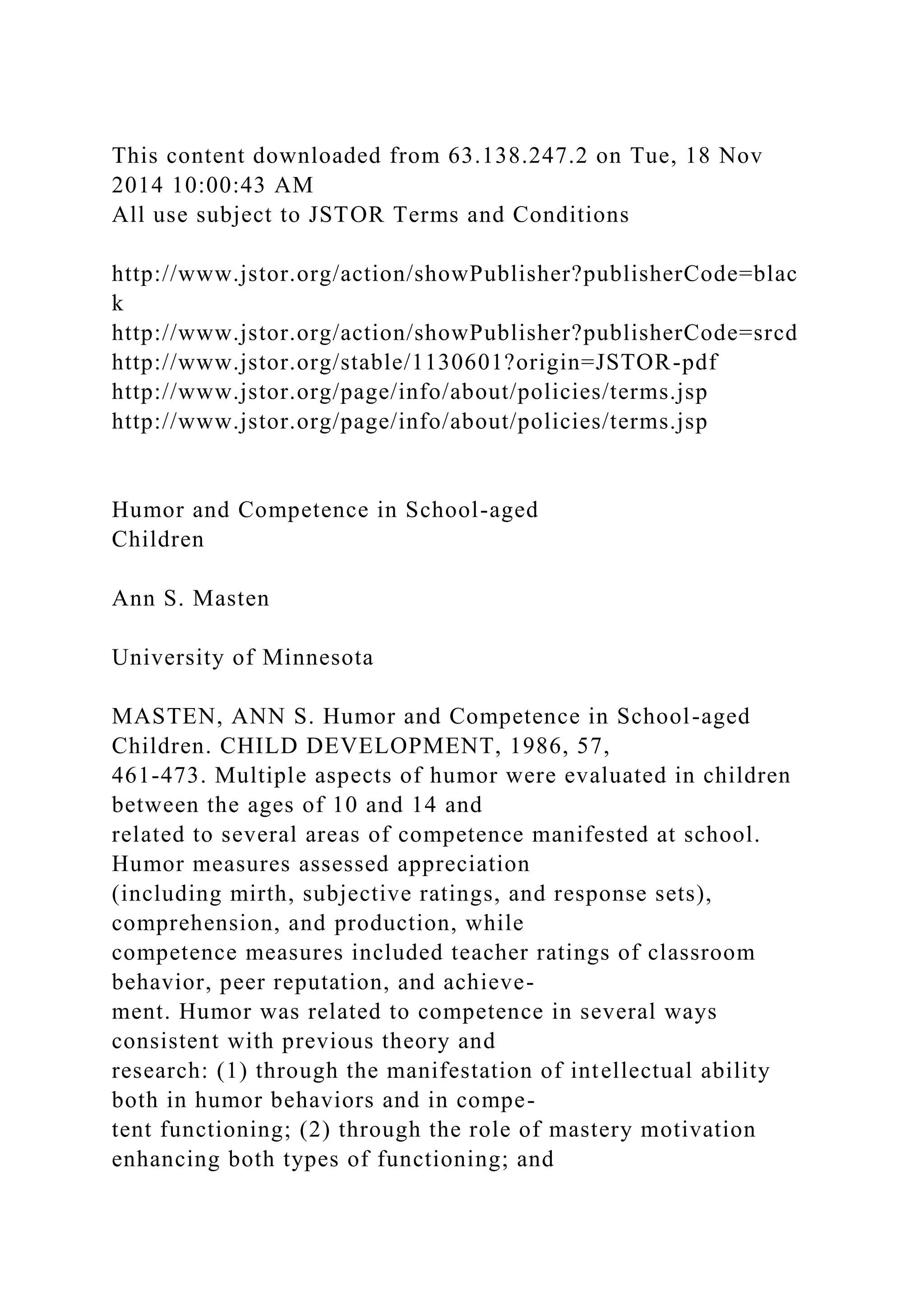 This content downloaded from 63.138.247.2 on Tue, 18 Nov
2014 10:00:43 AM
All use subject to JSTOR Terms and Conditions
http://www.jstor.org/action/showPublisher?publisherCode=blac
k
http://www.jstor.org/action/showPublisher?publisherCode=srcd
http://www.jstor.org/stable/1130601?origin=JSTOR-pdf
http://www.jstor.org/page/info/about/policies/terms.jsp
http://www.jstor.org/page/info/about/policies/terms.jsp
Humor and Competence in School-aged
Children
Ann S. Masten
University of Minnesota
MASTEN, ANN S. Humor and Competence in School-aged
Children. CHILD DEVELOPMENT, 1986, 57,
461-473. Multiple aspects of humor were evaluated in children
between the ages of 10 and 14 and
related to several areas of competence manifested at school.
Humor measures assessed appreciation
(including mirth, subjective ratings, and response sets),
comprehension, and production, while
competence measures included teacher ratings of classroom
behavior, peer reputation, and achieve-
ment. Humor was related to competence in several ways
consistent with previous theory and
research: (1) through the manifestation of intellectual ability
both in humor behaviors and in compe-
tent functioning; (2) through the role of mastery motivation
enhancing both types of functioning; and
 