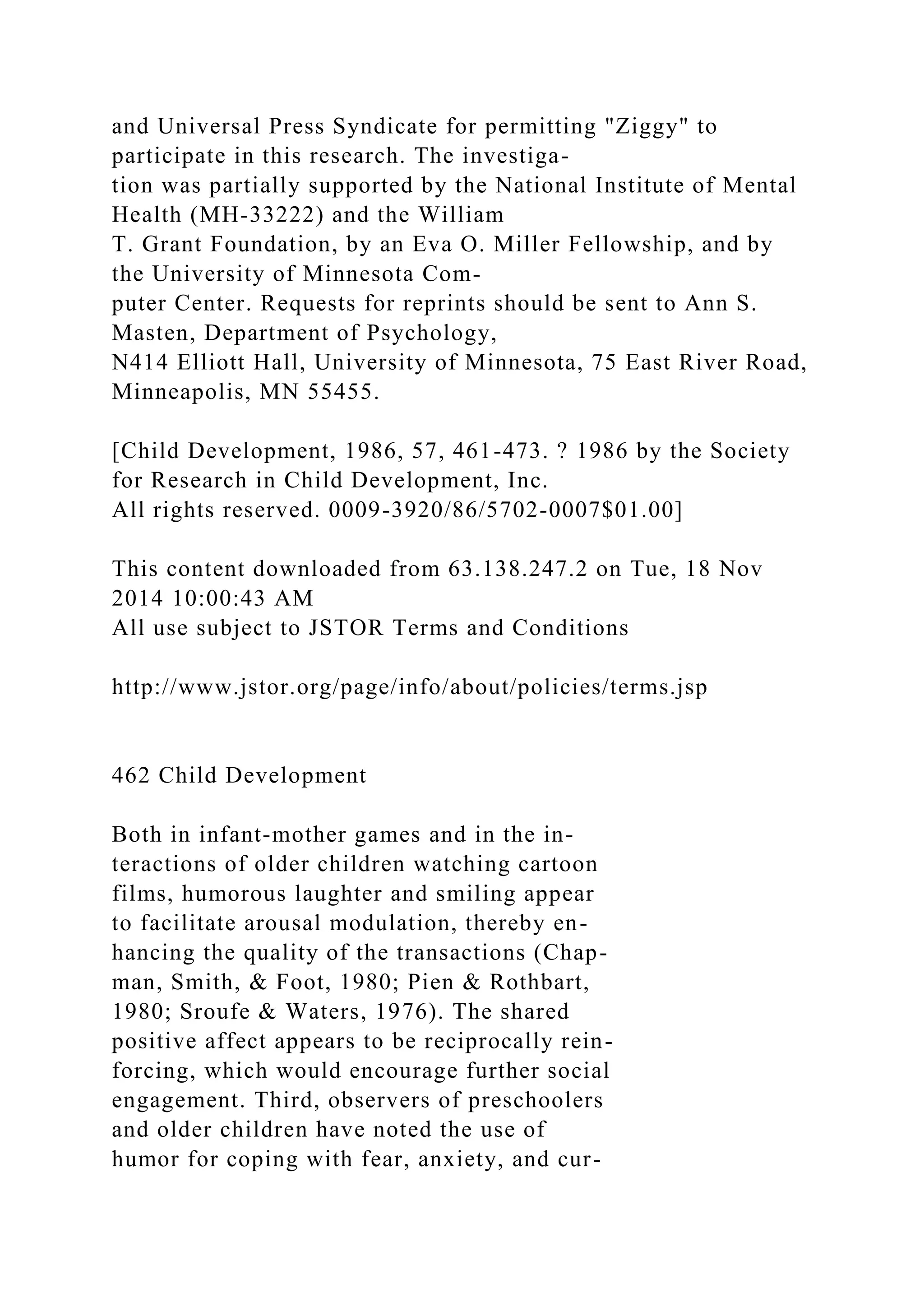 and Universal Press Syndicate for permitting "Ziggy" to
participate in this research. The investiga-
tion was partially supported by the National Institute of Mental
Health (MH-33222) and the William
T. Grant Foundation, by an Eva O. Miller Fellowship, and by
the University of Minnesota Com-
puter Center. Requests for reprints should be sent to Ann S.
Masten, Department of Psychology,
N414 Elliott Hall, University of Minnesota, 75 East River Road,
Minneapolis, MN 55455.
[Child Development, 1986, 57, 461-473. ? 1986 by the Society
for Research in Child Development, Inc.
All rights reserved. 0009-3920/86/5702-0007$01.00]
This content downloaded from 63.138.247.2 on Tue, 18 Nov
2014 10:00:43 AM
All use subject to JSTOR Terms and Conditions
http://www.jstor.org/page/info/about/policies/terms.jsp
462 Child Development
Both in infant-mother games and in the in-
teractions of older children watching cartoon
films, humorous laughter and smiling appear
to facilitate arousal modulation, thereby en-
hancing the quality of the transactions (Chap-
man, Smith, & Foot, 1980; Pien & Rothbart,
1980; Sroufe & Waters, 1976). The shared
positive affect appears to be reciprocally rein-
forcing, which would encourage further social
engagement. Third, observers of preschoolers
and older children have noted the use of
humor for coping with fear, anxiety, and cur-
 