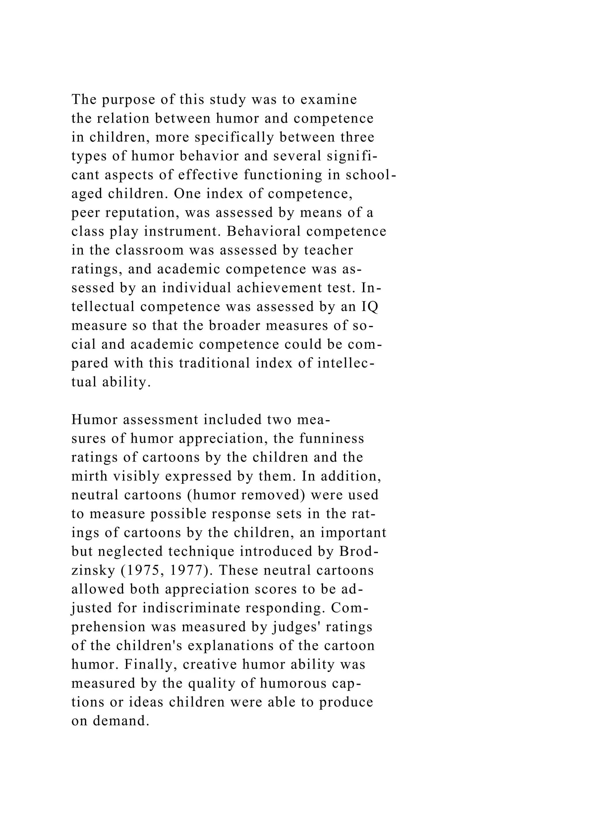 The purpose of this study was to examine
the relation between humor and competence
in children, more specifically between three
types of humor behavior and several signifi-
cant aspects of effective functioning in school-
aged children. One index of competence,
peer reputation, was assessed by means of a
class play instrument. Behavioral competence
in the classroom was assessed by teacher
ratings, and academic competence was as-
sessed by an individual achievement test. In-
tellectual competence was assessed by an IQ
measure so that the broader measures of so-
cial and academic competence could be com-
pared with this traditional index of intellec-
tual ability.
Humor assessment included two mea-
sures of humor appreciation, the funniness
ratings of cartoons by the children and the
mirth visibly expressed by them. In addition,
neutral cartoons (humor removed) were used
to measure possible response sets in the rat-
ings of cartoons by the children, an important
but neglected technique introduced by Brod-
zinsky (1975, 1977). These neutral cartoons
allowed both appreciation scores to be ad-
justed for indiscriminate responding. Com-
prehension was measured by judges' ratings
of the children's explanations of the cartoon
humor. Finally, creative humor ability was
measured by the quality of humorous cap-
tions or ideas children were able to produce
on demand.
 