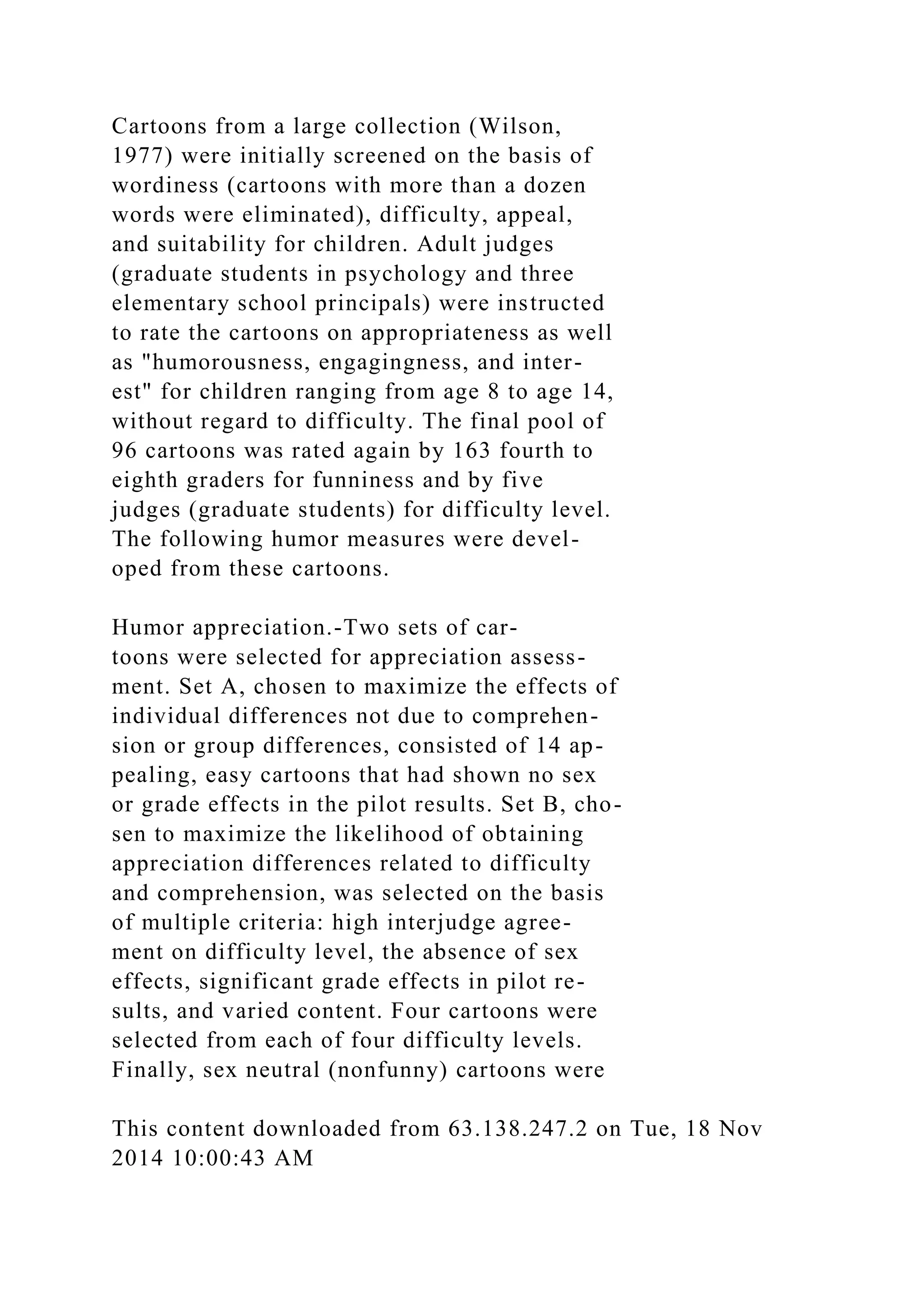 Cartoons from a large collection (Wilson,
1977) were initially screened on the basis of
wordiness (cartoons with more than a dozen
words were eliminated), difficulty, appeal,
and suitability for children. Adult judges
(graduate students in psychology and three
elementary school principals) were instructed
to rate the cartoons on appropriateness as well
as "humorousness, engagingness, and inter-
est" for children ranging from age 8 to age 14,
without regard to difficulty. The final pool of
96 cartoons was rated again by 163 fourth to
eighth graders for funniness and by five
judges (graduate students) for difficulty level.
The following humor measures were devel-
oped from these cartoons.
Humor appreciation.-Two sets of car-
toons were selected for appreciation assess-
ment. Set A, chosen to maximize the effects of
individual differences not due to comprehen-
sion or group differences, consisted of 14 ap-
pealing, easy cartoons that had shown no sex
or grade effects in the pilot results. Set B, cho-
sen to maximize the likelihood of obtaining
appreciation differences related to difficulty
and comprehension, was selected on the basis
of multiple criteria: high interjudge agree-
ment on difficulty level, the absence of sex
effects, significant grade effects in pilot re-
sults, and varied content. Four cartoons were
selected from each of four difficulty levels.
Finally, sex neutral (nonfunny) cartoons were
This content downloaded from 63.138.247.2 on Tue, 18 Nov
2014 10:00:43 AM
 