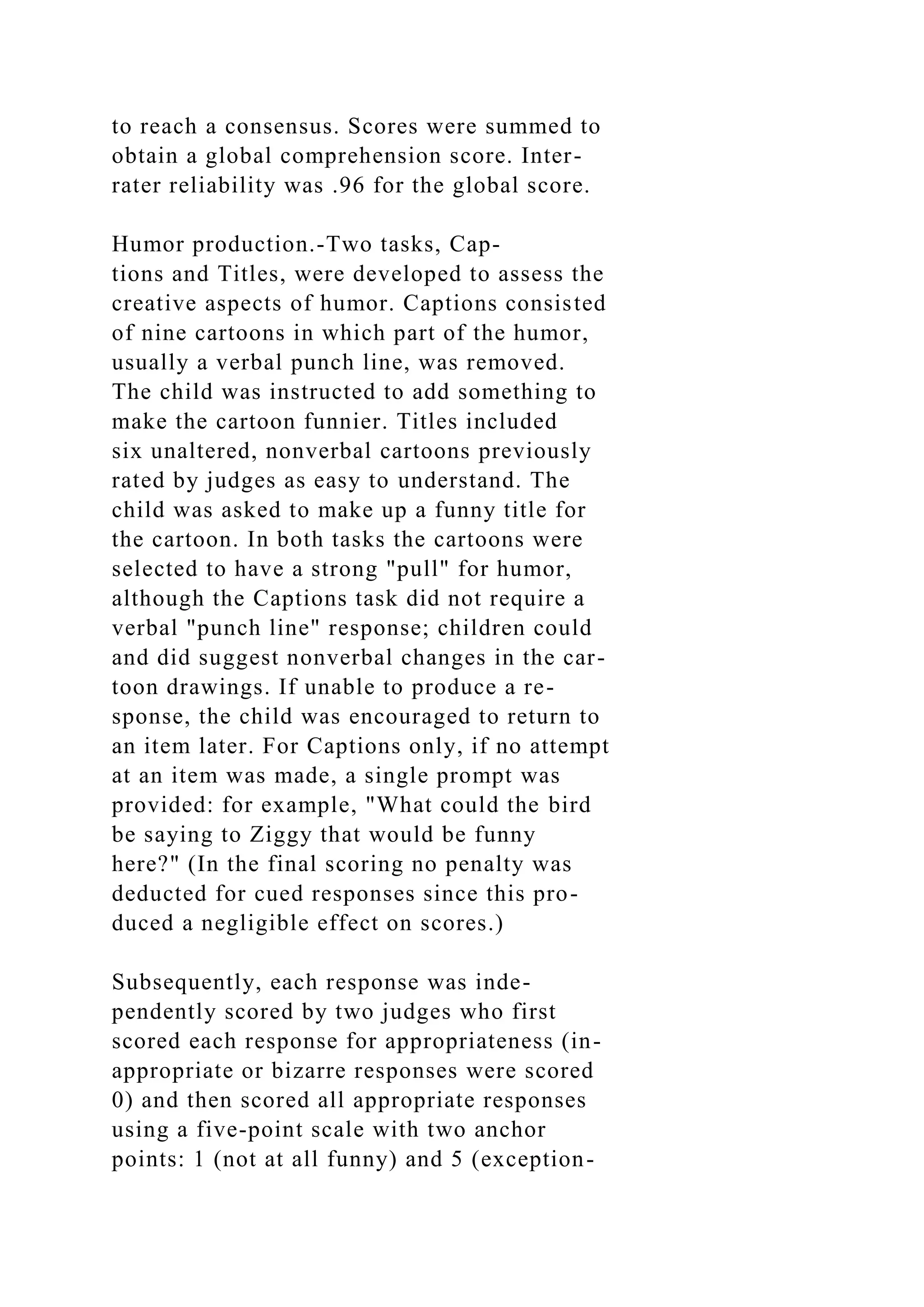 to reach a consensus. Scores were summed to
obtain a global comprehension score. Inter-
rater reliability was .96 for the global score.
Humor production.-Two tasks, Cap-
tions and Titles, were developed to assess the
creative aspects of humor. Captions consisted
of nine cartoons in which part of the humor,
usually a verbal punch line, was removed.
The child was instructed to add something to
make the cartoon funnier. Titles included
six unaltered, nonverbal cartoons previously
rated by judges as easy to understand. The
child was asked to make up a funny title for
the cartoon. In both tasks the cartoons were
selected to have a strong "pull" for humor,
although the Captions task did not require a
verbal "punch line" response; children could
and did suggest nonverbal changes in the car-
toon drawings. If unable to produce a re-
sponse, the child was encouraged to return to
an item later. For Captions only, if no attempt
at an item was made, a single prompt was
provided: for example, "What could the bird
be saying to Ziggy that would be funny
here?" (In the final scoring no penalty was
deducted for cued responses since this pro-
duced a negligible effect on scores.)
Subsequently, each response was inde-
pendently scored by two judges who first
scored each response for appropriateness (in-
appropriate or bizarre responses were scored
0) and then scored all appropriate responses
using a five-point scale with two anchor
points: 1 (not at all funny) and 5 (exception-
 