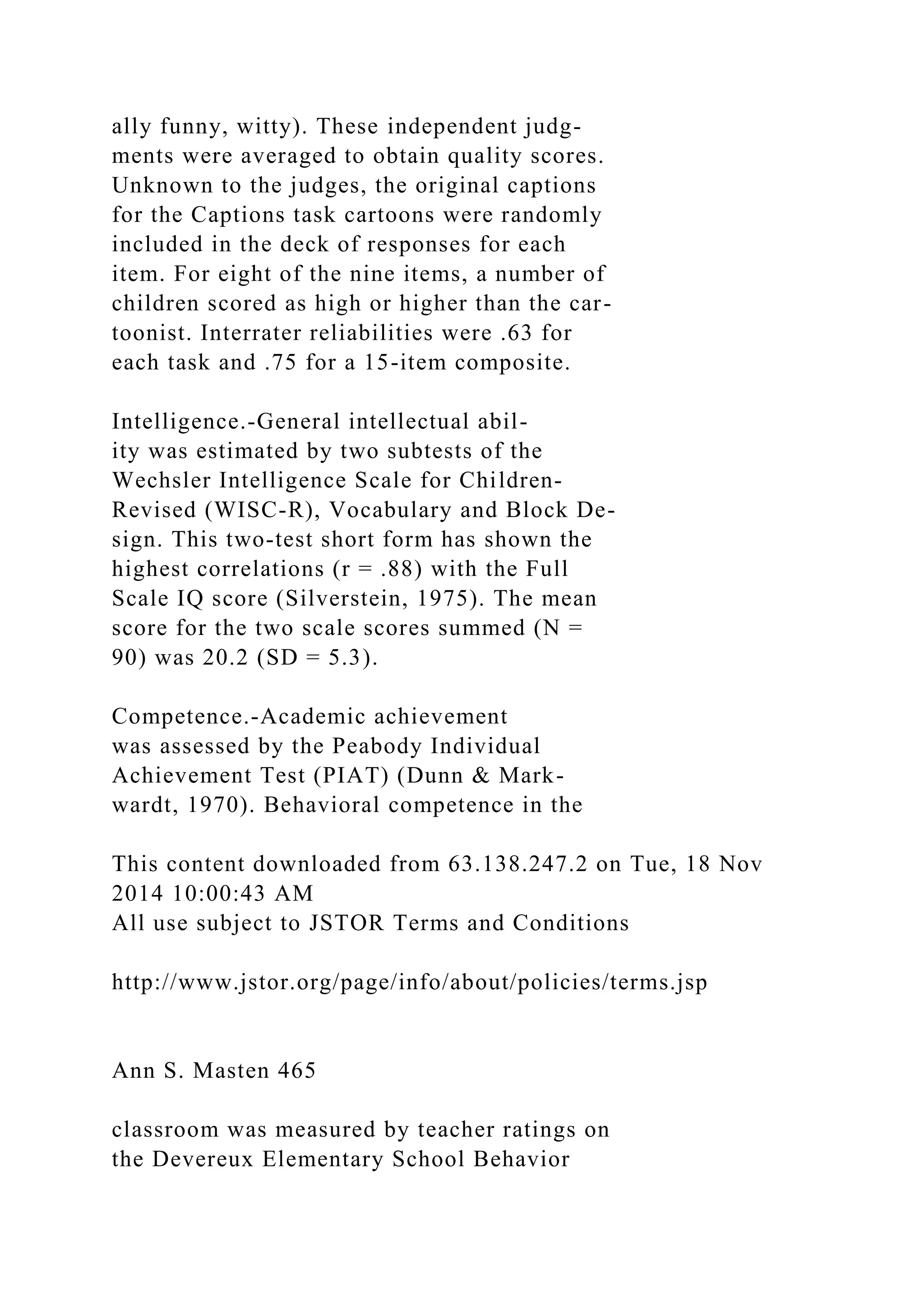 ally funny, witty). These independent judg-
ments were averaged to obtain quality scores.
Unknown to the judges, the original captions
for the Captions task cartoons were randomly
included in the deck of responses for each
item. For eight of the nine items, a number of
children scored as high or higher than the car-
toonist. Interrater reliabilities were .63 for
each task and .75 for a 15-item composite.
Intelligence.-General intellectual abil-
ity was estimated by two subtests of the
Wechsler Intelligence Scale for Children-
Revised (WISC-R), Vocabulary and Block De-
sign. This two-test short form has shown the
highest correlations (r = .88) with the Full
Scale IQ score (Silverstein, 1975). The mean
score for the two scale scores summed (N =
90) was 20.2 (SD = 5.3).
Competence.-Academic achievement
was assessed by the Peabody Individual
Achievement Test (PIAT) (Dunn & Mark-
wardt, 1970). Behavioral competence in the
This content downloaded from 63.138.247.2 on Tue, 18 Nov
2014 10:00:43 AM
All use subject to JSTOR Terms and Conditions
http://www.jstor.org/page/info/about/policies/terms.jsp
Ann S. Masten 465
classroom was measured by teacher ratings on
the Devereux Elementary School Behavior
 