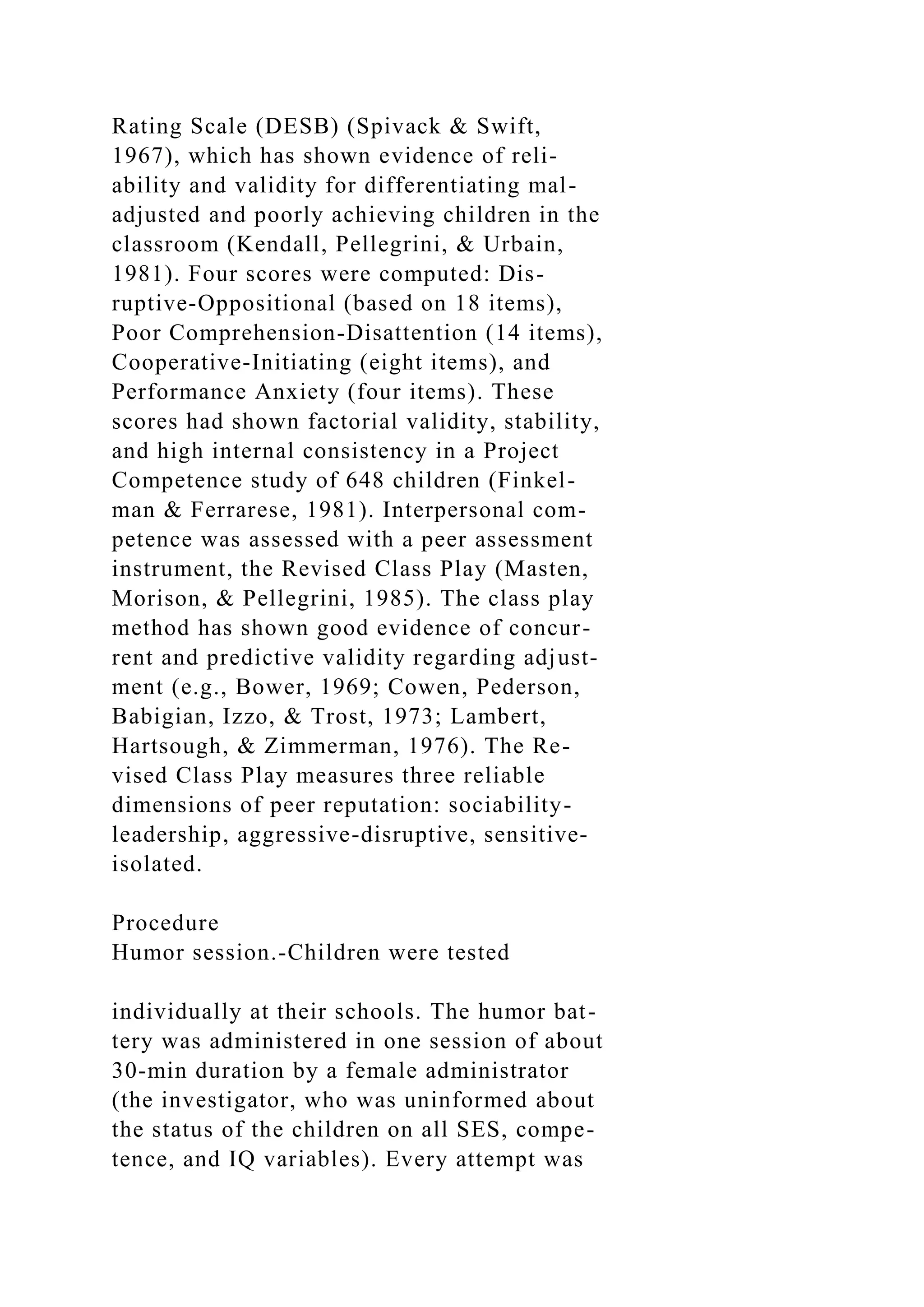 Rating Scale (DESB) (Spivack & Swift,
1967), which has shown evidence of reli-
ability and validity for differentiating mal-
adjusted and poorly achieving children in the
classroom (Kendall, Pellegrini, & Urbain,
1981). Four scores were computed: Dis-
ruptive-Oppositional (based on 18 items),
Poor Comprehension-Disattention (14 items),
Cooperative-Initiating (eight items), and
Performance Anxiety (four items). These
scores had shown factorial validity, stability,
and high internal consistency in a Project
Competence study of 648 children (Finkel-
man & Ferrarese, 1981). Interpersonal com-
petence was assessed with a peer assessment
instrument, the Revised Class Play (Masten,
Morison, & Pellegrini, 1985). The class play
method has shown good evidence of concur-
rent and predictive validity regarding adjust-
ment (e.g., Bower, 1969; Cowen, Pederson,
Babigian, Izzo, & Trost, 1973; Lambert,
Hartsough, & Zimmerman, 1976). The Re-
vised Class Play measures three reliable
dimensions of peer reputation: sociability-
leadership, aggressive-disruptive, sensitive-
isolated.
Procedure
Humor session.-Children were tested
individually at their schools. The humor bat-
tery was administered in one session of about
30-min duration by a female administrator
(the investigator, who was uninformed about
the status of the children on all SES, compe-
tence, and IQ variables). Every attempt was
 