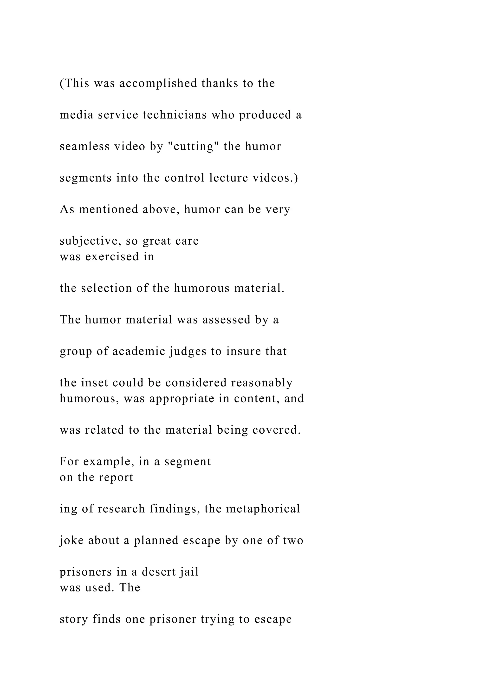 (This was accomplished thanks to the
media service technicians who produced a
seamless video by "cutting" the humor
segments into the control lecture videos.)
As mentioned above, humor can be very
subjective, so great care
was exercised in
the selection of the humorous material.
The humor material was assessed by a
group of academic judges to insure that
the inset could be considered reasonably
humorous, was appropriate in content, and
was related to the material being covered.
For example, in a segment
on the report
ing of research findings, the metaphorical
joke about a planned escape by one of two
prisoners in a desert jail
was used. The
story finds one prisoner trying to escape
 