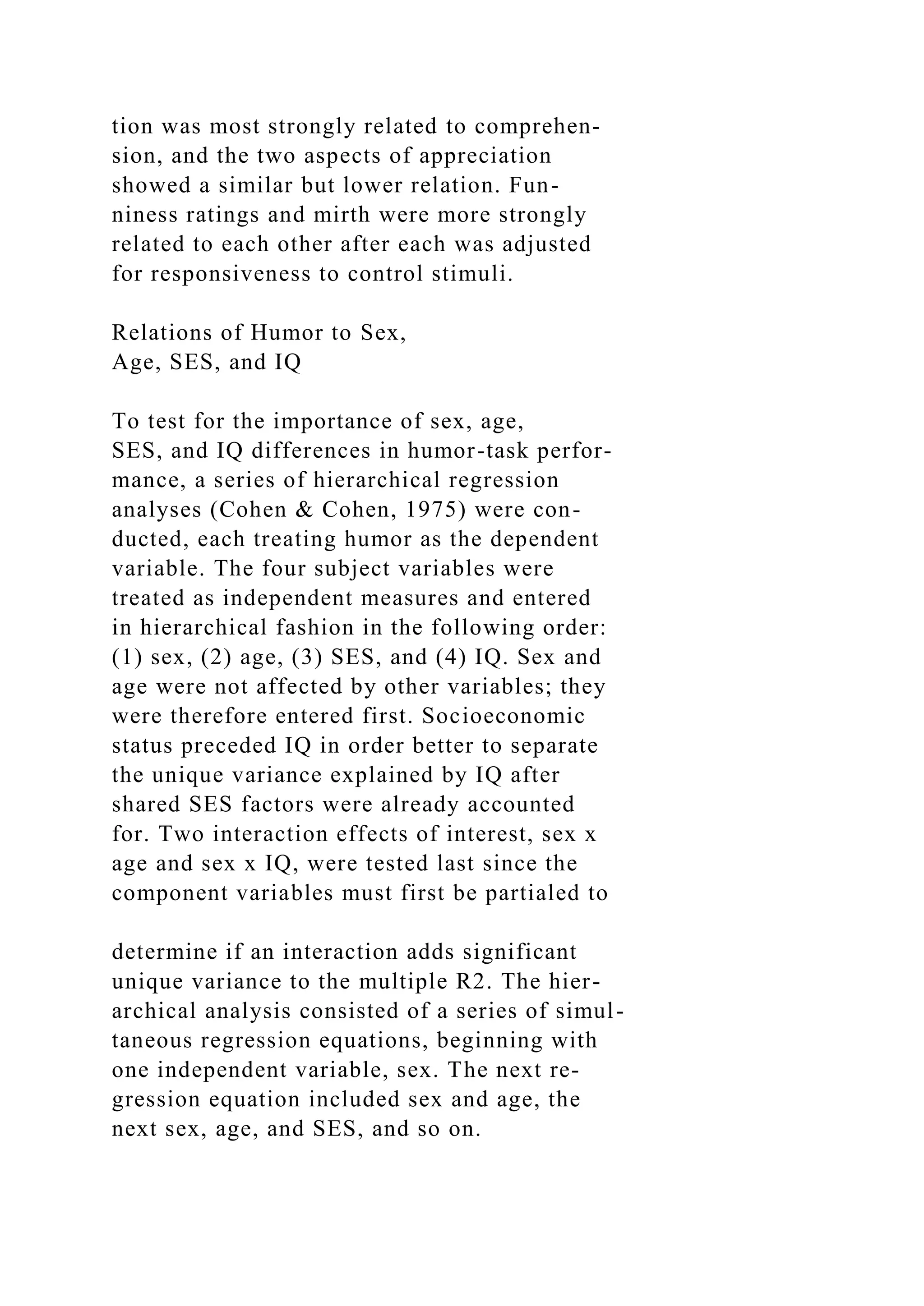 tion was most strongly related to comprehen-
sion, and the two aspects of appreciation
showed a similar but lower relation. Fun-
niness ratings and mirth were more strongly
related to each other after each was adjusted
for responsiveness to control stimuli.
Relations of Humor to Sex,
Age, SES, and IQ
To test for the importance of sex, age,
SES, and IQ differences in humor-task perfor-
mance, a series of hierarchical regression
analyses (Cohen & Cohen, 1975) were con-
ducted, each treating humor as the dependent
variable. The four subject variables were
treated as independent measures and entered
in hierarchical fashion in the following order:
(1) sex, (2) age, (3) SES, and (4) IQ. Sex and
age were not affected by other variables; they
were therefore entered first. Socioeconomic
status preceded IQ in order better to separate
the unique variance explained by IQ after
shared SES factors were already accounted
for. Two interaction effects of interest, sex x
age and sex x IQ, were tested last since the
component variables must first be partialed to
determine if an interaction adds significant
unique variance to the multiple R2. The hier-
archical analysis consisted of a series of simul-
taneous regression equations, beginning with
one independent variable, sex. The next re-
gression equation included sex and age, the
next sex, age, and SES, and so on.
 