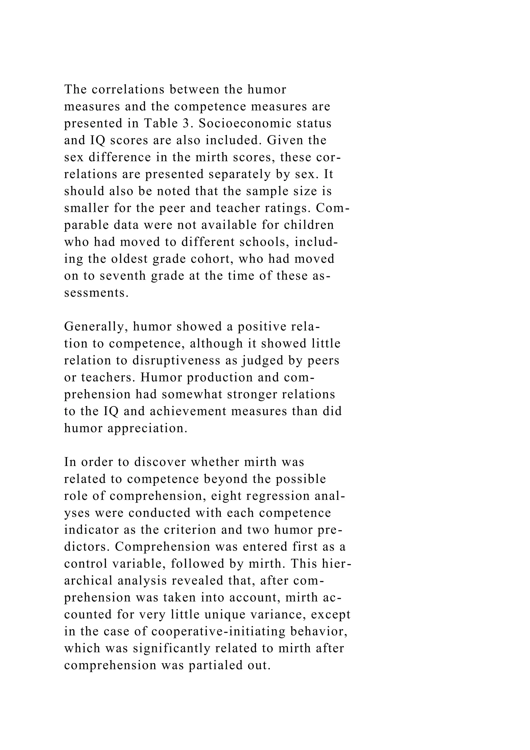 The correlations between the humor
measures and the competence measures are
presented in Table 3. Socioeconomic status
and IQ scores are also included. Given the
sex difference in the mirth scores, these cor-
relations are presented separately by sex. It
should also be noted that the sample size is
smaller for the peer and teacher ratings. Com-
parable data were not available for children
who had moved to different schools, includ-
ing the oldest grade cohort, who had moved
on to seventh grade at the time of these as-
sessments.
Generally, humor showed a positive rela-
tion to competence, although it showed little
relation to disruptiveness as judged by peers
or teachers. Humor production and com-
prehension had somewhat stronger relations
to the IQ and achievement measures than did
humor appreciation.
In order to discover whether mirth was
related to competence beyond the possible
role of comprehension, eight regression anal-
yses were conducted with each competence
indicator as the criterion and two humor pre-
dictors. Comprehension was entered first as a
control variable, followed by mirth. This hier-
archical analysis revealed that, after com-
prehension was taken into account, mirth ac-
counted for very little unique variance, except
in the case of cooperative-initiating behavior,
which was significantly related to mirth after
comprehension was partialed out.
 