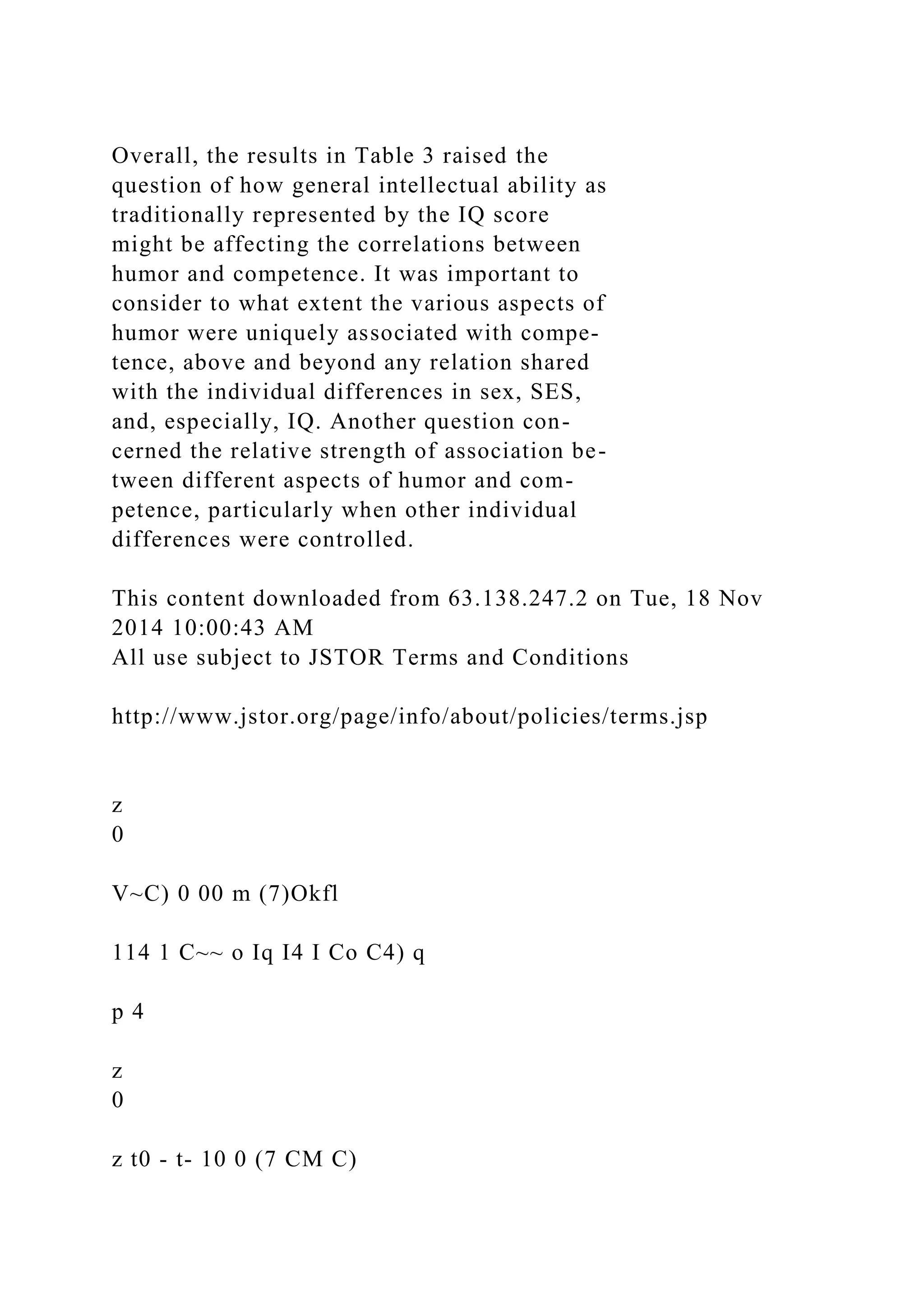 Overall, the results in Table 3 raised the
question of how general intellectual ability as
traditionally represented by the IQ score
might be affecting the correlations between
humor and competence. It was important to
consider to what extent the various aspects of
humor were uniquely associated with compe-
tence, above and beyond any relation shared
with the individual differences in sex, SES,
and, especially, IQ. Another question con-
cerned the relative strength of association be-
tween different aspects of humor and com-
petence, particularly when other individual
differences were controlled.
This content downloaded from 63.138.247.2 on Tue, 18 Nov
2014 10:00:43 AM
All use subject to JSTOR Terms and Conditions
http://www.jstor.org/page/info/about/policies/terms.jsp
z
0
V~C) 0 00 m (7)Okfl
114 1 C~~ o Iq I4 I Co C4) q
p 4
z
0
z t0 - t- 10 0 (7 CM C)
 