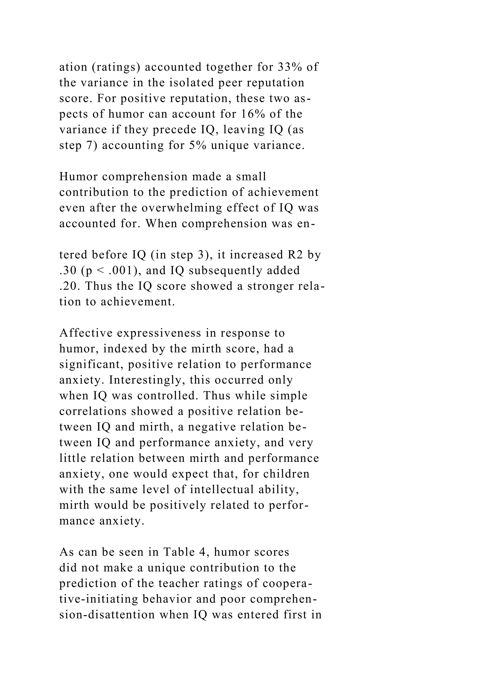 ation (ratings) accounted together for 33% of
the variance in the isolated peer reputation
score. For positive reputation, these two as-
pects of humor can account for 16% of the
variance if they precede IQ, leaving IQ (as
step 7) accounting for 5% unique variance.
Humor comprehension made a small
contribution to the prediction of achievement
even after the overwhelming effect of IQ was
accounted for. When comprehension was en-
tered before IQ (in step 3), it increased R2 by
.30 (p < .001), and IQ subsequently added
.20. Thus the IQ score showed a stronger rela-
tion to achievement.
Affective expressiveness in response to
humor, indexed by the mirth score, had a
significant, positive relation to performance
anxiety. Interestingly, this occurred only
when IQ was controlled. Thus while simple
correlations showed a positive relation be-
tween IQ and mirth, a negative relation be-
tween IQ and performance anxiety, and very
little relation between mirth and performance
anxiety, one would expect that, for children
with the same level of intellectual ability,
mirth would be positively related to perfor-
mance anxiety.
As can be seen in Table 4, humor scores
did not make a unique contribution to the
prediction of the teacher ratings of coopera-
tive-initiating behavior and poor comprehen-
sion-disattention when IQ was entered first in
 