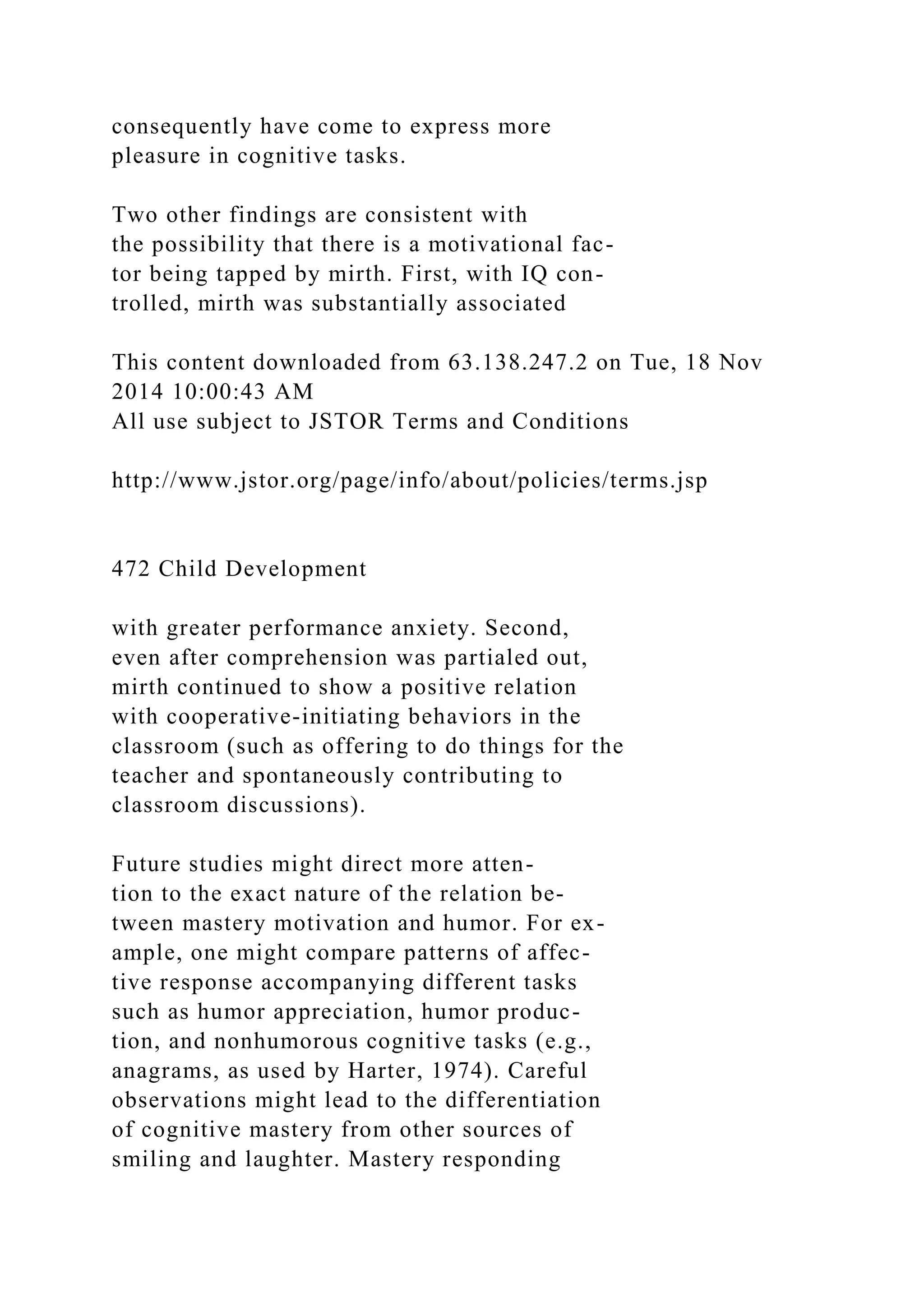 consequently have come to express more
pleasure in cognitive tasks.
Two other findings are consistent with
the possibility that there is a motivational fac-
tor being tapped by mirth. First, with IQ con-
trolled, mirth was substantially associated
This content downloaded from 63.138.247.2 on Tue, 18 Nov
2014 10:00:43 AM
All use subject to JSTOR Terms and Conditions
http://www.jstor.org/page/info/about/policies/terms.jsp
472 Child Development
with greater performance anxiety. Second,
even after comprehension was partialed out,
mirth continued to show a positive relation
with cooperative-initiating behaviors in the
classroom (such as offering to do things for the
teacher and spontaneously contributing to
classroom discussions).
Future studies might direct more atten-
tion to the exact nature of the relation be-
tween mastery motivation and humor. For ex-
ample, one might compare patterns of affec-
tive response accompanying different tasks
such as humor appreciation, humor produc-
tion, and nonhumorous cognitive tasks (e.g.,
anagrams, as used by Harter, 1974). Careful
observations might lead to the differentiation
of cognitive mastery from other sources of
smiling and laughter. Mastery responding
 