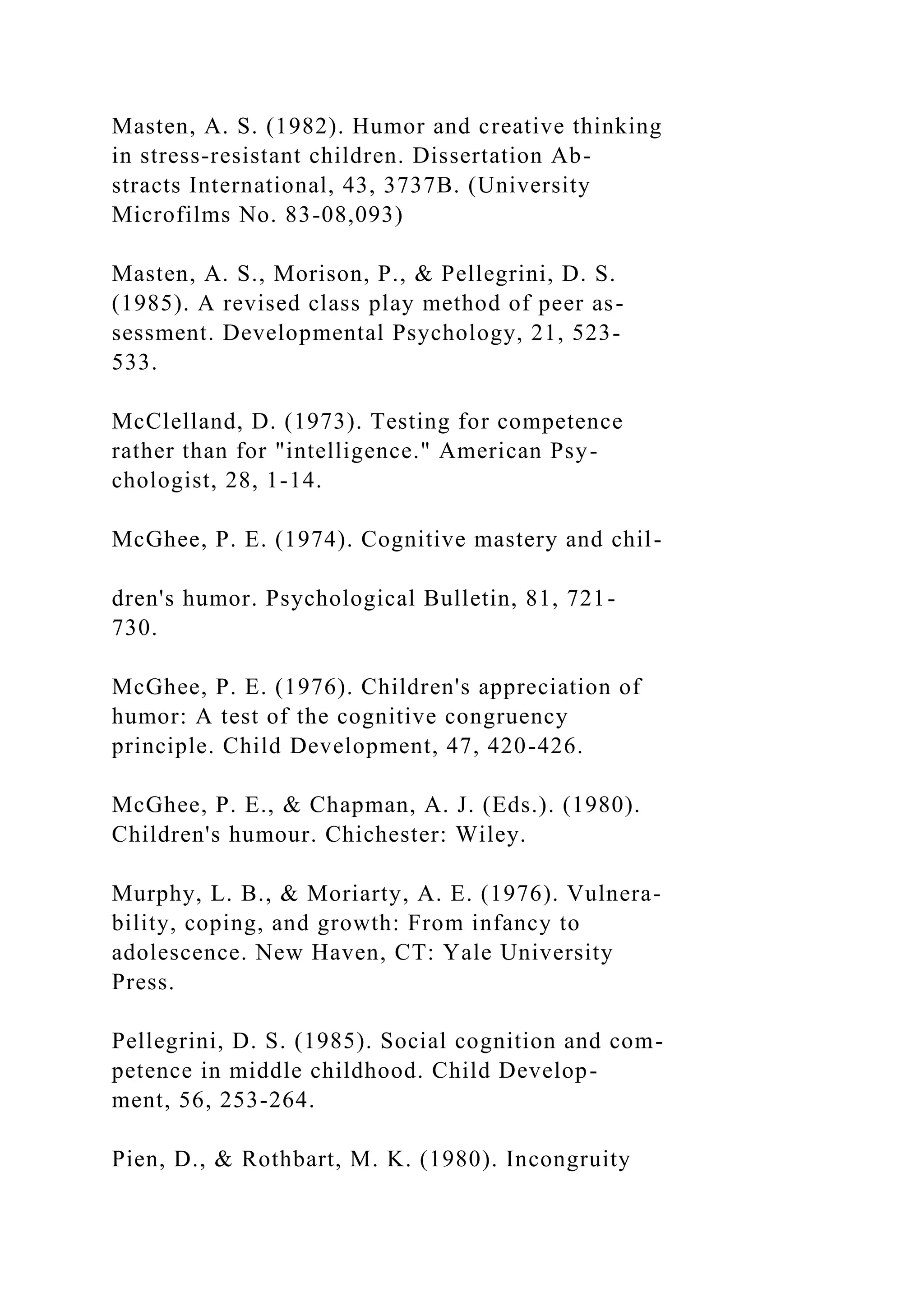 Masten, A. S. (1982). Humor and creative thinking
in stress-resistant children. Dissertation Ab-
stracts International, 43, 3737B. (University
Microfilms No. 83-08,093)
Masten, A. S., Morison, P., & Pellegrini, D. S.
(1985). A revised class play method of peer as-
sessment. Developmental Psychology, 21, 523-
533.
McClelland, D. (1973). Testing for competence
rather than for "intelligence." American Psy-
chologist, 28, 1-14.
McGhee, P. E. (1974). Cognitive mastery and chil-
dren's humor. Psychological Bulletin, 81, 721-
730.
McGhee, P. E. (1976). Children's appreciation of
humor: A test of the cognitive congruency
principle. Child Development, 47, 420-426.
McGhee, P. E., & Chapman, A. J. (Eds.). (1980).
Children's humour. Chichester: Wiley.
Murphy, L. B., & Moriarty, A. E. (1976). Vulnera-
bility, coping, and growth: From infancy to
adolescence. New Haven, CT: Yale University
Press.
Pellegrini, D. S. (1985). Social cognition and com-
petence in middle childhood. Child Develop-
ment, 56, 253-264.
Pien, D., & Rothbart, M. K. (1980). Incongruity
 