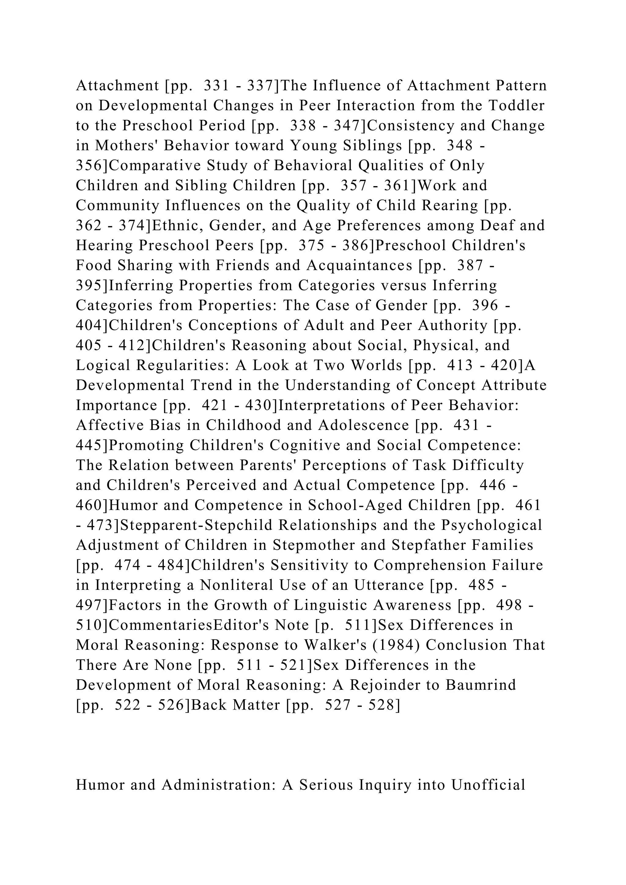 Attachment [pp. 331 - 337]The Influence of Attachment Pattern
on Developmental Changes in Peer Interaction from the Toddler
to the Preschool Period [pp. 338 - 347]Consistency and Change
in Mothers' Behavior toward Young Siblings [pp. 348 -
356]Comparative Study of Behavioral Qualities of Only
Children and Sibling Children [pp. 357 - 361]Work and
Community Influences on the Quality of Child Rearing [pp.
362 - 374]Ethnic, Gender, and Age Preferences among Deaf and
Hearing Preschool Peers [pp. 375 - 386]Preschool Children's
Food Sharing with Friends and Acquaintances [pp. 387 -
395]Inferring Properties from Categories versus Inferring
Categories from Properties: The Case of Gender [pp. 396 -
404]Children's Conceptions of Adult and Peer Authority [pp.
405 - 412]Children's Reasoning about Social, Physical, and
Logical Regularities: A Look at Two Worlds [pp. 413 - 420]A
Developmental Trend in the Understanding of Concept Attribute
Importance [pp. 421 - 430]Interpretations of Peer Behavior:
Affective Bias in Childhood and Adolescence [pp. 431 -
445]Promoting Children's Cognitive and Social Competence:
The Relation between Parents' Perceptions of Task Difficulty
and Children's Perceived and Actual Competence [pp. 446 -
460]Humor and Competence in School-Aged Children [pp. 461
- 473]Stepparent-Stepchild Relationships and the Psychological
Adjustment of Children in Stepmother and Stepfather Families
[pp. 474 - 484]Children's Sensitivity to Comprehension Failure
in Interpreting a Nonliteral Use of an Utterance [pp. 485 -
497]Factors in the Growth of Linguistic Awareness [pp. 498 -
510]CommentariesEditor's Note [p. 511]Sex Differences in
Moral Reasoning: Response to Walker's (1984) Conclusion That
There Are None [pp. 511 - 521]Sex Differences in the
Development of Moral Reasoning: A Rejoinder to Baumrind
[pp. 522 - 526]Back Matter [pp. 527 - 528]
Humor and Administration: A Serious Inquiry into Unofficial
 