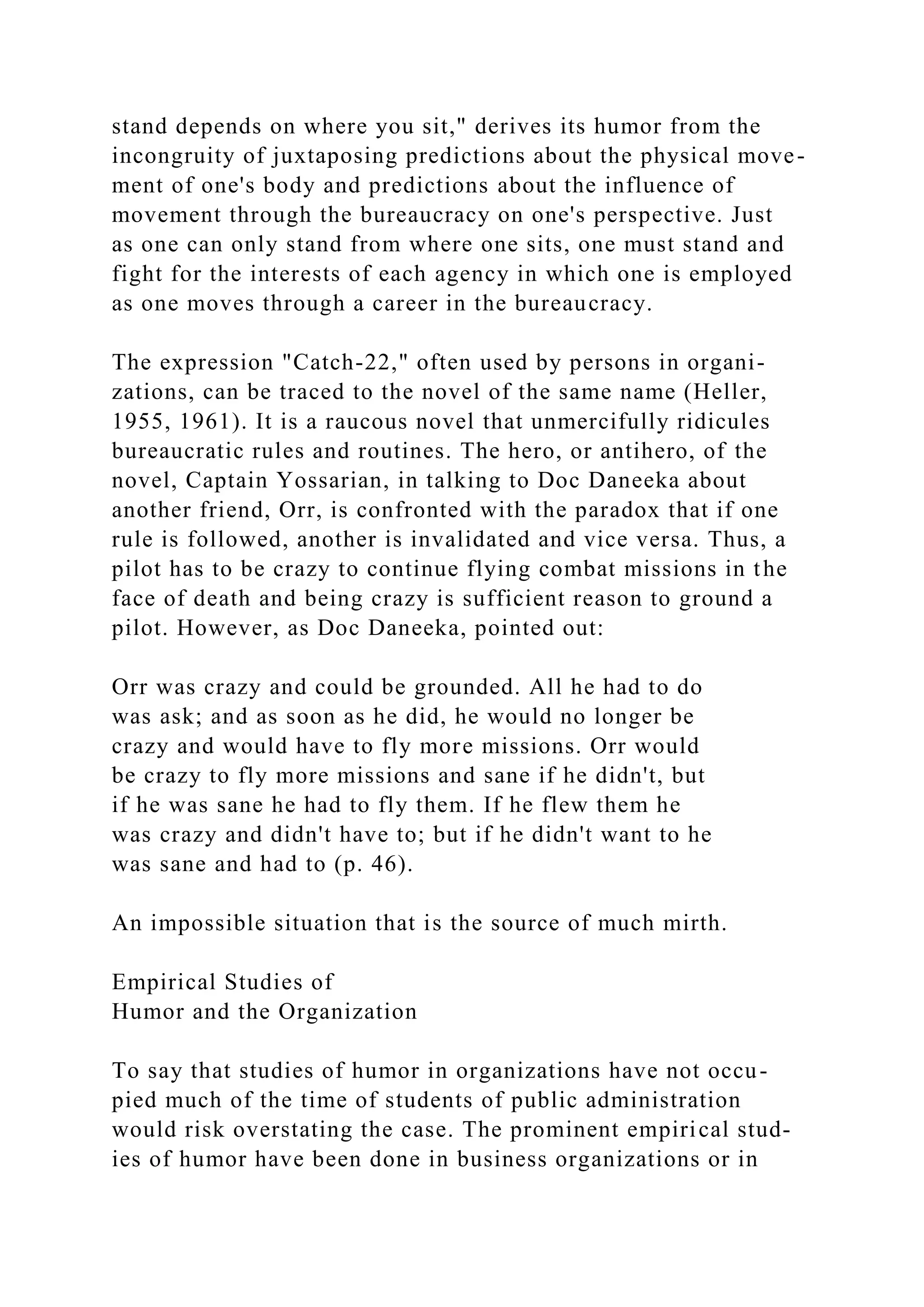 stand depends on where you sit," derives its humor from the
incongruity of juxtaposing predictions about the physical move-
ment of one's body and predictions about the influence of
movement through the bureaucracy on one's perspective. Just
as one can only stand from where one sits, one must stand and
fight for the interests of each agency in which one is employed
as one moves through a career in the bureaucracy.
The expression "Catch-22," often used by persons in organi-
zations, can be traced to the novel of the same name (Heller,
1955, 1961). It is a raucous novel that unmercifully ridicules
bureaucratic rules and routines. The hero, or antihero, of the
novel, Captain Yossarian, in talking to Doc Daneeka about
another friend, Orr, is confronted with the paradox that if one
rule is followed, another is invalidated and vice versa. Thus, a
pilot has to be crazy to continue flying combat missions in the
face of death and being crazy is sufficient reason to ground a
pilot. However, as Doc Daneeka, pointed out:
Orr was crazy and could be grounded. All he had to do
was ask; and as soon as he did, he would no longer be
crazy and would have to fly more missions. Orr would
be crazy to fly more missions and sane if he didn't, but
if he was sane he had to fly them. If he flew them he
was crazy and didn't have to; but if he didn't want to he
was sane and had to (p. 46).
An impossible situation that is the source of much mirth.
Empirical Studies of
Humor and the Organization
To say that studies of humor in organizations have not occu-
pied much of the time of students of public administration
would risk overstating the case. The prominent empirical stud-
ies of humor have been done in business organizations or in
 