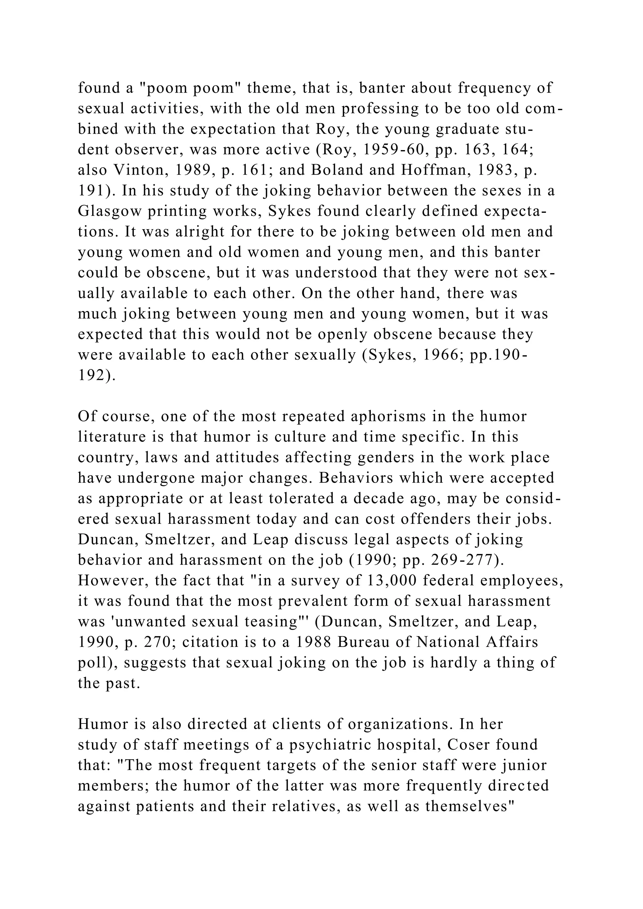 found a "poom poom" theme, that is, banter about frequency of
sexual activities, with the old men professing to be too old com-
bined with the expectation that Roy, the young graduate stu-
dent observer, was more active (Roy, 1959-60, pp. 163, 164;
also Vinton, 1989, p. 161; and Boland and Hoffman, 1983, p.
191). In his study of the joking behavior between the sexes in a
Glasgow printing works, Sykes found clearly defined expecta-
tions. It was alright for there to be joking between old men and
young women and old women and young men, and this banter
could be obscene, but it was understood that they were not sex-
ually available to each other. On the other hand, there was
much joking between young men and young women, but it was
expected that this would not be openly obscene because they
were available to each other sexually (Sykes, 1966; pp.190-
192).
Of course, one of the most repeated aphorisms in the humor
literature is that humor is culture and time specific. In this
country, laws and attitudes affecting genders in the work place
have undergone major changes. Behaviors which were accepted
as appropriate or at least tolerated a decade ago, may be consid-
ered sexual harassment today and can cost offenders their jobs.
Duncan, Smeltzer, and Leap discuss legal aspects of joking
behavior and harassment on the job (1990; pp. 269-277).
However, the fact that "in a survey of 13,000 federal employees,
it was found that the most prevalent form of sexual harassment
was 'unwanted sexual teasing"' (Duncan, Smeltzer, and Leap,
1990, p. 270; citation is to a 1988 Bureau of National Affairs
poll), suggests that sexual joking on the job is hardly a thing of
the past.
Humor is also directed at clients of organizations. In her
study of staff meetings of a psychiatric hospital, Coser found
that: "The most frequent targets of the senior staff were junior
members; the humor of the latter was more frequently directed
against patients and their relatives, as well as themselves"
 