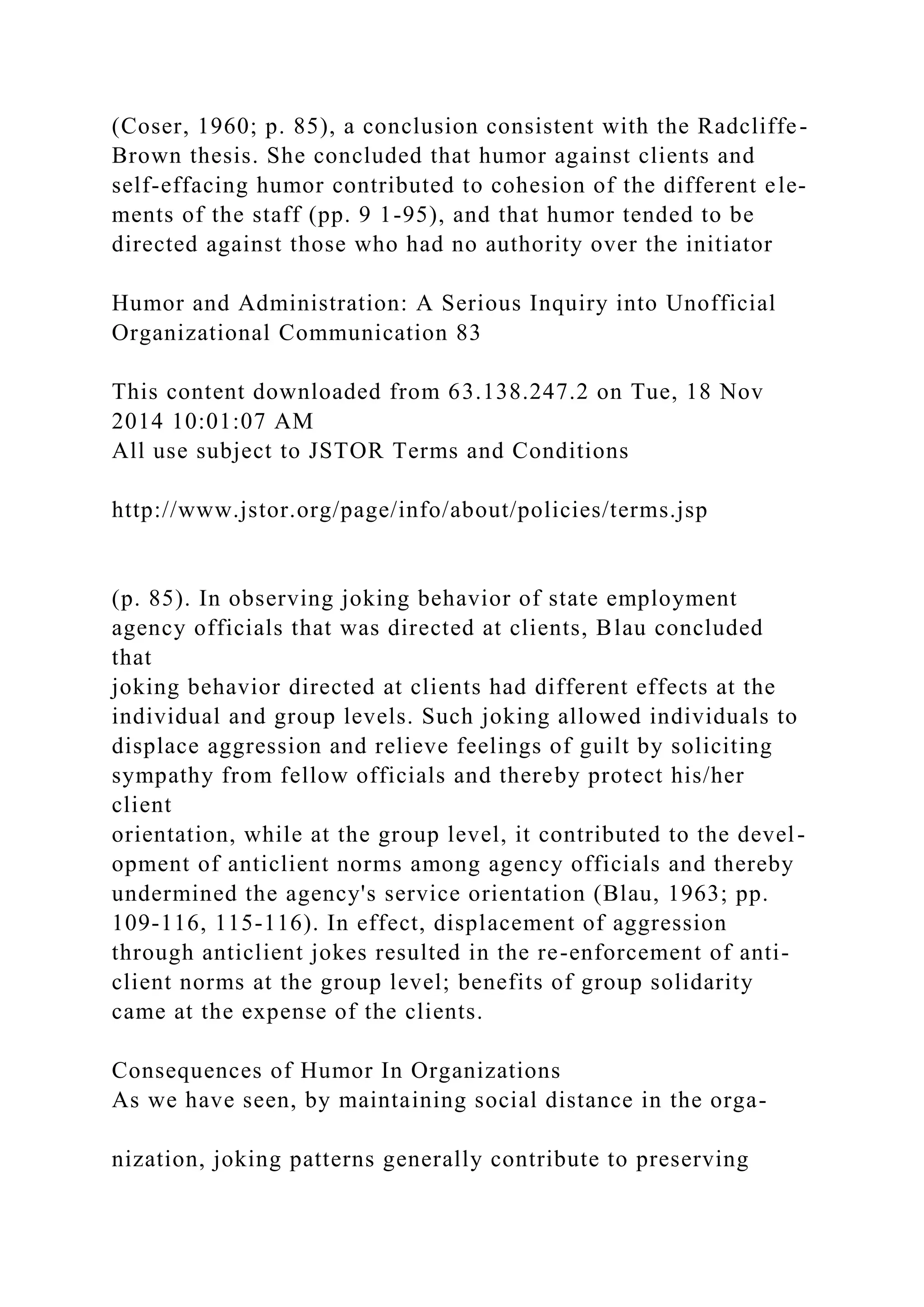 (Coser, 1960; p. 85), a conclusion consistent with the Radcliffe-
Brown thesis. She concluded that humor against clients and
self-effacing humor contributed to cohesion of the different ele-
ments of the staff (pp. 9 1-95), and that humor tended to be
directed against those who had no authority over the initiator
Humor and Administration: A Serious Inquiry into Unofficial
Organizational Communication 83
This content downloaded from 63.138.247.2 on Tue, 18 Nov
2014 10:01:07 AM
All use subject to JSTOR Terms and Conditions
http://www.jstor.org/page/info/about/policies/terms.jsp
(p. 85). In observing joking behavior of state employment
agency officials that was directed at clients, Blau concluded
that
joking behavior directed at clients had different effects at the
individual and group levels. Such joking allowed individuals to
displace aggression and relieve feelings of guilt by soliciting
sympathy from fellow officials and thereby protect his/her
client
orientation, while at the group level, it contributed to the devel-
opment of anticlient norms among agency officials and thereby
undermined the agency's service orientation (Blau, 1963; pp.
109-116, 115-116). In effect, displacement of aggression
through anticlient jokes resulted in the re-enforcement of anti-
client norms at the group level; benefits of group solidarity
came at the expense of the clients.
Consequences of Humor In Organizations
As we have seen, by maintaining social distance in the orga-
nization, joking patterns generally contribute to preserving
 