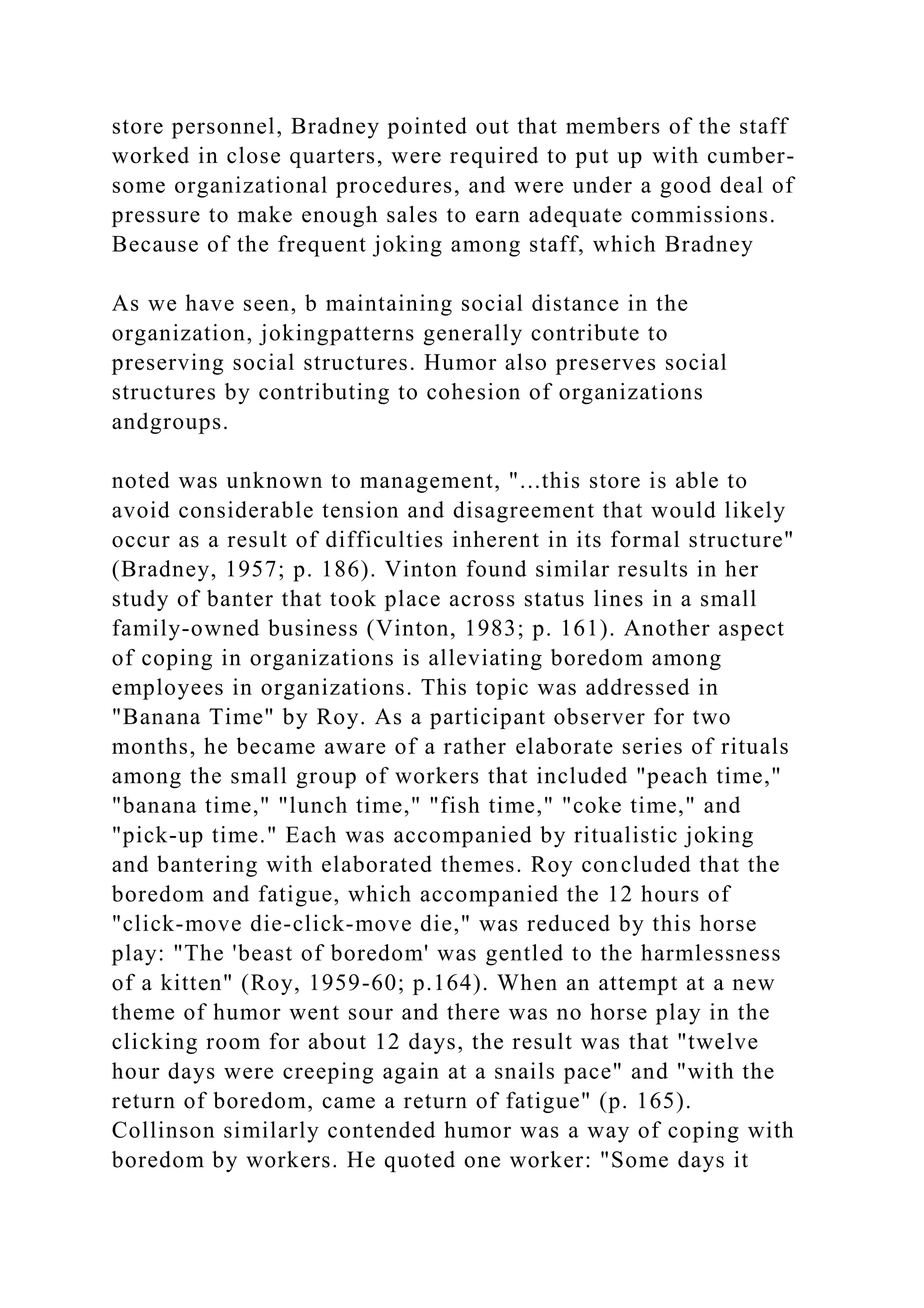 store personnel, Bradney pointed out that members of the staff
worked in close quarters, were required to put up with cumber-
some organizational procedures, and were under a good deal of
pressure to make enough sales to earn adequate commissions.
Because of the frequent joking among staff, which Bradney
As we have seen, b maintaining social distance in the
organization, jokingpatterns generally contribute to
preserving social structures. Humor also preserves social
structures by contributing to cohesion of organizations
andgroups.
noted was unknown to management, "...this store is able to
avoid considerable tension and disagreement that would likely
occur as a result of difficulties inherent in its formal structure"
(Bradney, 1957; p. 186). Vinton found similar results in her
study of banter that took place across status lines in a small
family-owned business (Vinton, 1983; p. 161). Another aspect
of coping in organizations is alleviating boredom among
employees in organizations. This topic was addressed in
"Banana Time" by Roy. As a participant observer for two
months, he became aware of a rather elaborate series of rituals
among the small group of workers that included "peach time,"
"banana time," "lunch time," "fish time," "coke time," and
"pick-up time." Each was accompanied by ritualistic joking
and bantering with elaborated themes. Roy concluded that the
boredom and fatigue, which accompanied the 12 hours of
"click-move die-click-move die," was reduced by this horse
play: "The 'beast of boredom' was gentled to the harmlessness
of a kitten" (Roy, 1959-60; p.164). When an attempt at a new
theme of humor went sour and there was no horse play in the
clicking room for about 12 days, the result was that "twelve
hour days were creeping again at a snails pace" and "with the
return of boredom, came a return of fatigue" (p. 165).
Collinson similarly contended humor was a way of coping with
boredom by workers. He quoted one worker: "Some days it
 