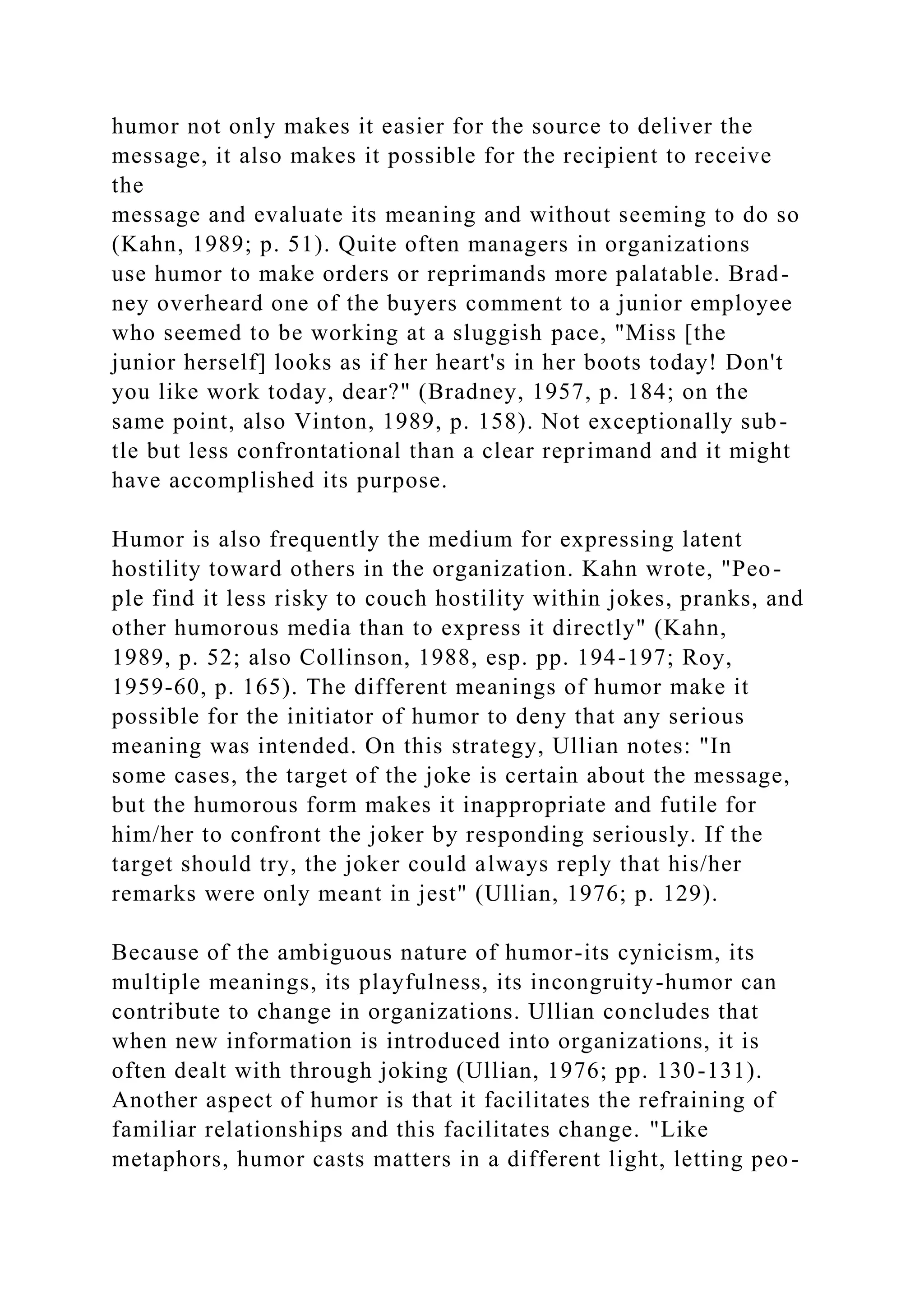 humor not only makes it easier for the source to deliver the
message, it also makes it possible for the recipient to receive
the
message and evaluate its meaning and without seeming to do so
(Kahn, 1989; p. 51). Quite often managers in organizations
use humor to make orders or reprimands more palatable. Brad-
ney overheard one of the buyers comment to a junior employee
who seemed to be working at a sluggish pace, "Miss [the
junior herself] looks as if her heart's in her boots today! Don't
you like work today, dear?" (Bradney, 1957, p. 184; on the
same point, also Vinton, 1989, p. 158). Not exceptionally sub-
tle but less confrontational than a clear reprimand and it might
have accomplished its purpose.
Humor is also frequently the medium for expressing latent
hostility toward others in the organization. Kahn wrote, "Peo-
ple find it less risky to couch hostility within jokes, pranks, and
other humorous media than to express it directly" (Kahn,
1989, p. 52; also Collinson, 1988, esp. pp. 194-197; Roy,
1959-60, p. 165). The different meanings of humor make it
possible for the initiator of humor to deny that any serious
meaning was intended. On this strategy, Ullian notes: "In
some cases, the target of the joke is certain about the message,
but the humorous form makes it inappropriate and futile for
him/her to confront the joker by responding seriously. If the
target should try, the joker could always reply that his/her
remarks were only meant in jest" (Ullian, 1976; p. 129).
Because of the ambiguous nature of humor-its cynicism, its
multiple meanings, its playfulness, its incongruity-humor can
contribute to change in organizations. Ullian concludes that
when new information is introduced into organizations, it is
often dealt with through joking (Ullian, 1976; pp. 130-131).
Another aspect of humor is that it facilitates the refraining of
familiar relationships and this facilitates change. "Like
metaphors, humor casts matters in a different light, letting peo-
 