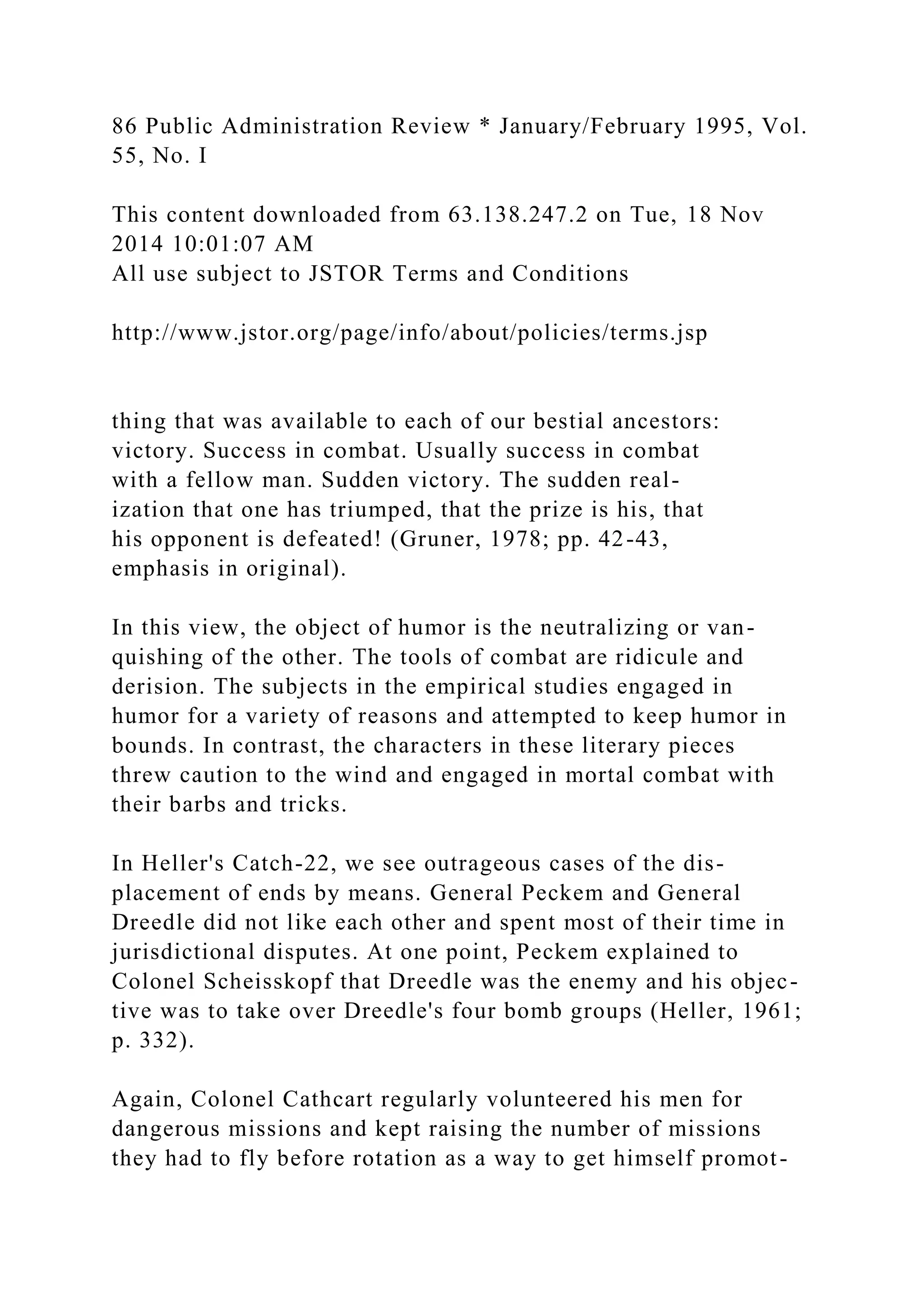 86 Public Administration Review * January/February 1995, Vol.
55, No. I
This content downloaded from 63.138.247.2 on Tue, 18 Nov
2014 10:01:07 AM
All use subject to JSTOR Terms and Conditions
http://www.jstor.org/page/info/about/policies/terms.jsp
thing that was available to each of our bestial ancestors:
victory. Success in combat. Usually success in combat
with a fellow man. Sudden victory. The sudden real-
ization that one has triumped, that the prize is his, that
his opponent is defeated! (Gruner, 1978; pp. 42-43,
emphasis in original).
In this view, the object of humor is the neutralizing or van-
quishing of the other. The tools of combat are ridicule and
derision. The subjects in the empirical studies engaged in
humor for a variety of reasons and attempted to keep humor in
bounds. In contrast, the characters in these literary pieces
threw caution to the wind and engaged in mortal combat with
their barbs and tricks.
In Heller's Catch-22, we see outrageous cases of the dis-
placement of ends by means. General Peckem and General
Dreedle did not like each other and spent most of their time in
jurisdictional disputes. At one point, Peckem explained to
Colonel Scheisskopf that Dreedle was the enemy and his objec-
tive was to take over Dreedle's four bomb groups (Heller, 1961;
p. 332).
Again, Colonel Cathcart regularly volunteered his men for
dangerous missions and kept raising the number of missions
they had to fly before rotation as a way to get himself promot-
 