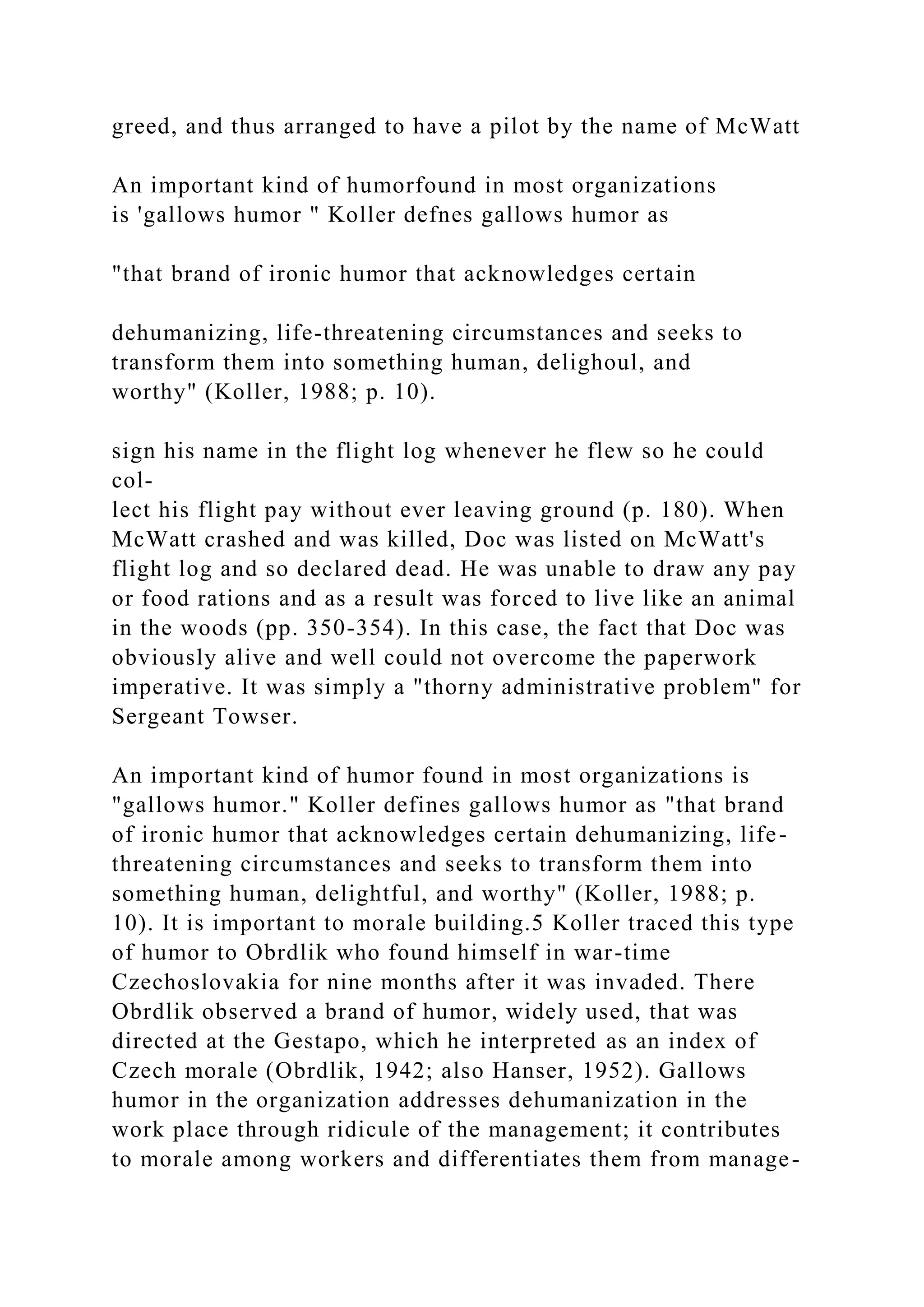 greed, and thus arranged to have a pilot by the name of McWatt
An important kind of humorfound in most organizations
is 'gallows humor " Koller defnes gallows humor as
"that brand of ironic humor that acknowledges certain
dehumanizing, life-threatening circumstances and seeks to
transform them into something human, delighoul, and
worthy" (Koller, 1988; p. 10).
sign his name in the flight log whenever he flew so he could
col-
lect his flight pay without ever leaving ground (p. 180). When
McWatt crashed and was killed, Doc was listed on McWatt's
flight log and so declared dead. He was unable to draw any pay
or food rations and as a result was forced to live like an animal
in the woods (pp. 350-354). In this case, the fact that Doc was
obviously alive and well could not overcome the paperwork
imperative. It was simply a "thorny administrative problem" for
Sergeant Towser.
An important kind of humor found in most organizations is
"gallows humor." Koller defines gallows humor as "that brand
of ironic humor that acknowledges certain dehumanizing, life-
threatening circumstances and seeks to transform them into
something human, delightful, and worthy" (Koller, 1988; p.
10). It is important to morale building.5 Koller traced this type
of humor to Obrdlik who found himself in war-time
Czechoslovakia for nine months after it was invaded. There
Obrdlik observed a brand of humor, widely used, that was
directed at the Gestapo, which he interpreted as an index of
Czech morale (Obrdlik, 1942; also Hanser, 1952). Gallows
humor in the organization addresses dehumanization in the
work place through ridicule of the management; it contributes
to morale among workers and differentiates them from manage-
 