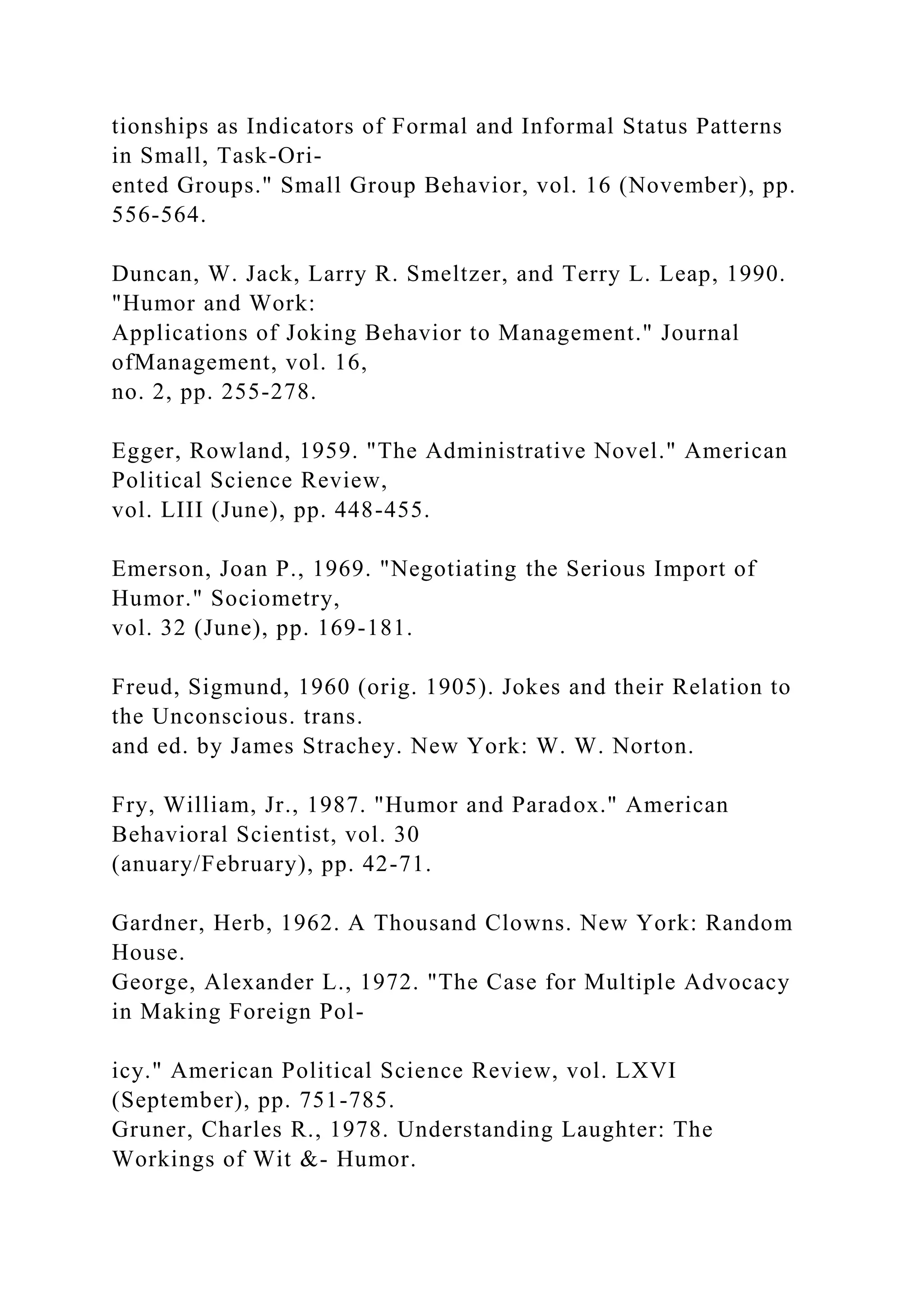 tionships as Indicators of Formal and Informal Status Patterns
in Small, Task-Ori-
ented Groups." Small Group Behavior, vol. 16 (November), pp.
556-564.
Duncan, W. Jack, Larry R. Smeltzer, and Terry L. Leap, 1990.
"Humor and Work:
Applications of Joking Behavior to Management." Journal
ofManagement, vol. 16,
no. 2, pp. 255-278.
Egger, Rowland, 1959. "The Administrative Novel." American
Political Science Review,
vol. LIII (June), pp. 448-455.
Emerson, Joan P., 1969. "Negotiating the Serious Import of
Humor." Sociometry,
vol. 32 (June), pp. 169-181.
Freud, Sigmund, 1960 (orig. 1905). Jokes and their Relation to
the Unconscious. trans.
and ed. by James Strachey. New York: W. W. Norton.
Fry, William, Jr., 1987. "Humor and Paradox." American
Behavioral Scientist, vol. 30
(anuary/February), pp. 42-71.
Gardner, Herb, 1962. A Thousand Clowns. New York: Random
House.
George, Alexander L., 1972. "The Case for Multiple Advocacy
in Making Foreign Pol-
icy." American Political Science Review, vol. LXVI
(September), pp. 751-785.
Gruner, Charles R., 1978. Understanding Laughter: The
Workings of Wit &- Humor.
 
