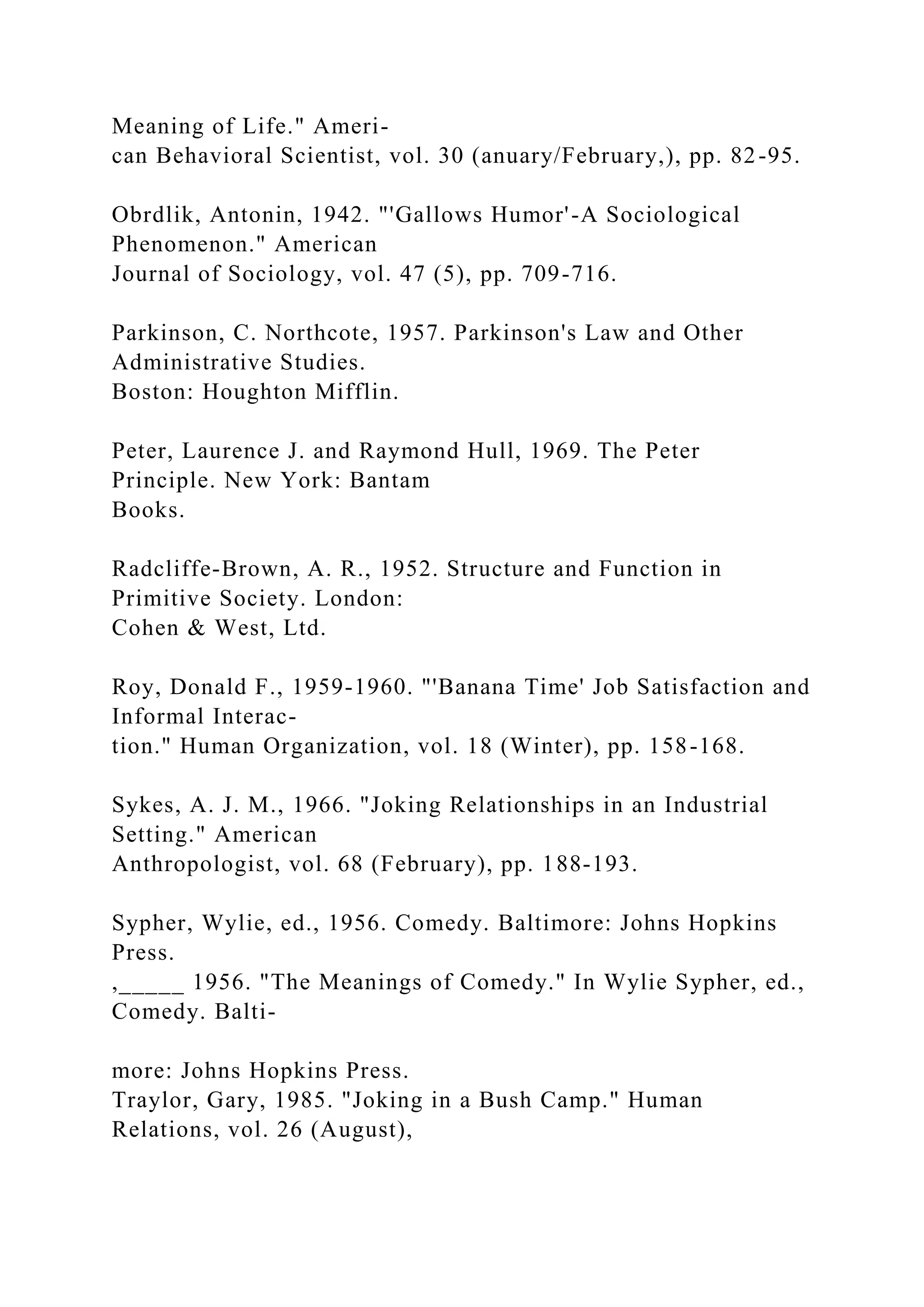 Meaning of Life." Ameri-
can Behavioral Scientist, vol. 30 (anuary/February,), pp. 82-95.
Obrdlik, Antonin, 1942. "'Gallows Humor'-A Sociological
Phenomenon." American
Journal of Sociology, vol. 47 (5), pp. 709-716.
Parkinson, C. Northcote, 1957. Parkinson's Law and Other
Administrative Studies.
Boston: Houghton Mifflin.
Peter, Laurence J. and Raymond Hull, 1969. The Peter
Principle. New York: Bantam
Books.
Radcliffe-Brown, A. R., 1952. Structure and Function in
Primitive Society. London:
Cohen & West, Ltd.
Roy, Donald F., 1959-1960. "'Banana Time' Job Satisfaction and
Informal Interac-
tion." Human Organization, vol. 18 (Winter), pp. 158-168.
Sykes, A. J. M., 1966. "Joking Relationships in an Industrial
Setting." American
Anthropologist, vol. 68 (February), pp. 188-193.
Sypher, Wylie, ed., 1956. Comedy. Baltimore: Johns Hopkins
Press.
,_____ 1956. "The Meanings of Comedy." In Wylie Sypher, ed.,
Comedy. Balti-
more: Johns Hopkins Press.
Traylor, Gary, 1985. "Joking in a Bush Camp." Human
Relations, vol. 26 (August),
 