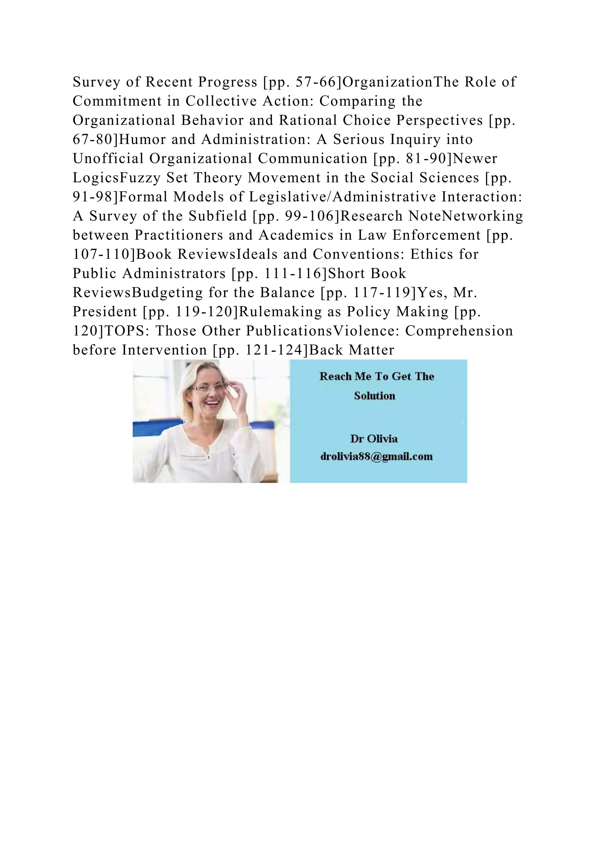 Survey of Recent Progress [pp. 57-66]OrganizationThe Role of
Commitment in Collective Action: Comparing the
Organizational Behavior and Rational Choice Perspectives [pp.
67-80]Humor and Administration: A Serious Inquiry into
Unofficial Organizational Communication [pp. 81-90]Newer
LogicsFuzzy Set Theory Movement in the Social Sciences [pp.
91-98]Formal Models of Legislative/Administrative Interaction:
A Survey of the Subfield [pp. 99-106]Research NoteNetworking
between Practitioners and Academics in Law Enforcement [pp.
107-110]Book ReviewsIdeals and Conventions: Ethics for
Public Administrators [pp. 111-116]Short Book
ReviewsBudgeting for the Balance [pp. 117-119]Yes, Mr.
President [pp. 119-120]Rulemaking as Policy Making [pp.
120]TOPS: Those Other PublicationsViolence: Comprehension
before Intervention [pp. 121-124]Back Matter
 