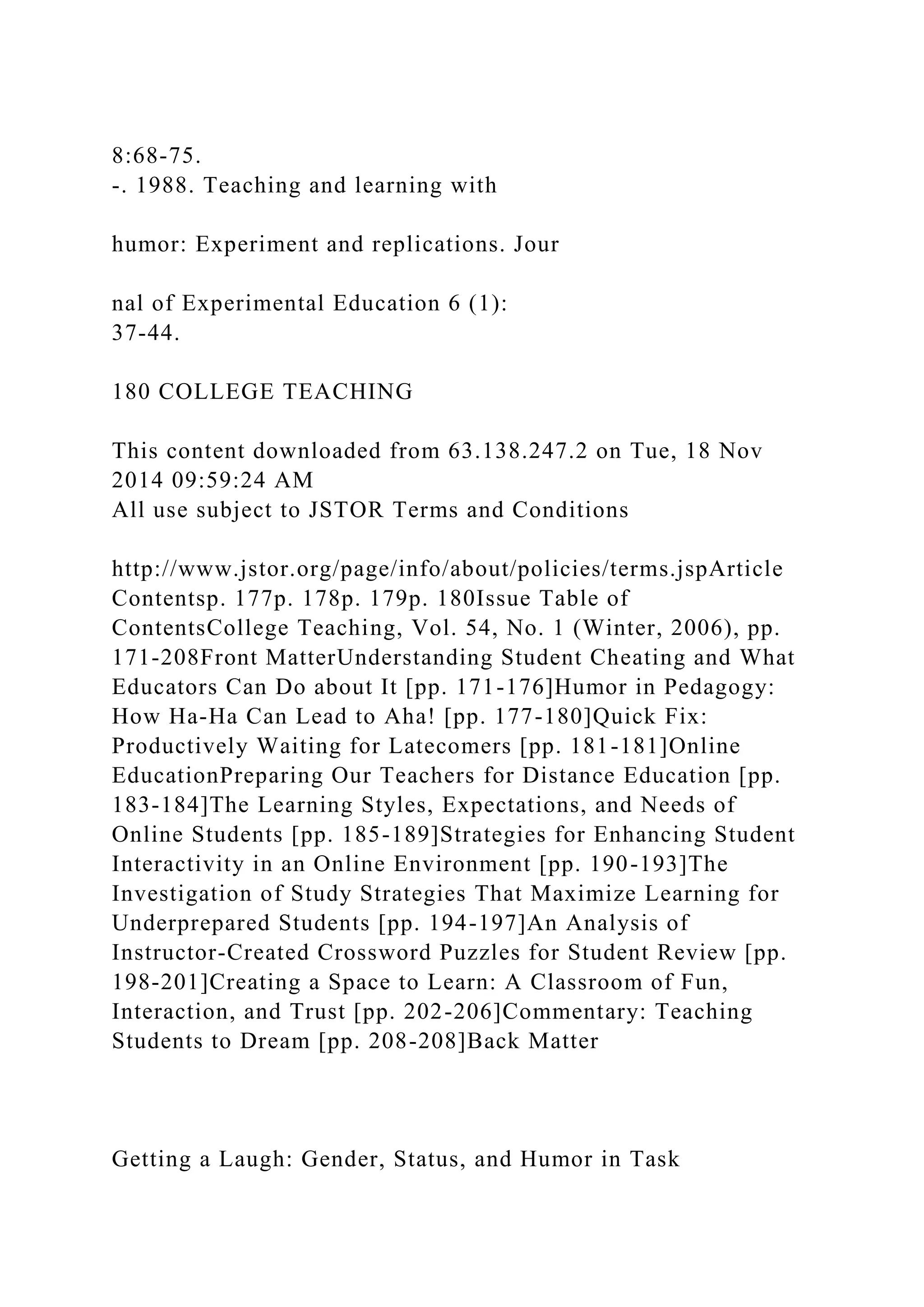 8:68-75.
-. 1988. Teaching and learning with
humor: Experiment and replications. Jour
nal of Experimental Education 6 (1):
37-44.
180 COLLEGE TEACHING
This content downloaded from 63.138.247.2 on Tue, 18 Nov
2014 09:59:24 AM
All use subject to JSTOR Terms and Conditions
http://www.jstor.org/page/info/about/policies/terms.jspArticle
Contentsp. 177p. 178p. 179p. 180Issue Table of
ContentsCollege Teaching, Vol. 54, No. 1 (Winter, 2006), pp.
171-208Front MatterUnderstanding Student Cheating and What
Educators Can Do about It [pp. 171-176]Humor in Pedagogy:
How Ha-Ha Can Lead to Aha! [pp. 177-180]Quick Fix:
Productively Waiting for Latecomers [pp. 181-181]Online
EducationPreparing Our Teachers for Distance Education [pp.
183-184]The Learning Styles, Expectations, and Needs of
Online Students [pp. 185-189]Strategies for Enhancing Student
Interactivity in an Online Environment [pp. 190-193]The
Investigation of Study Strategies That Maximize Learning for
Underprepared Students [pp. 194-197]An Analysis of
Instructor-Created Crossword Puzzles for Student Review [pp.
198-201]Creating a Space to Learn: A Classroom of Fun,
Interaction, and Trust [pp. 202-206]Commentary: Teaching
Students to Dream [pp. 208-208]Back Matter
Getting a Laugh: Gender, Status, and Humor in Task
 