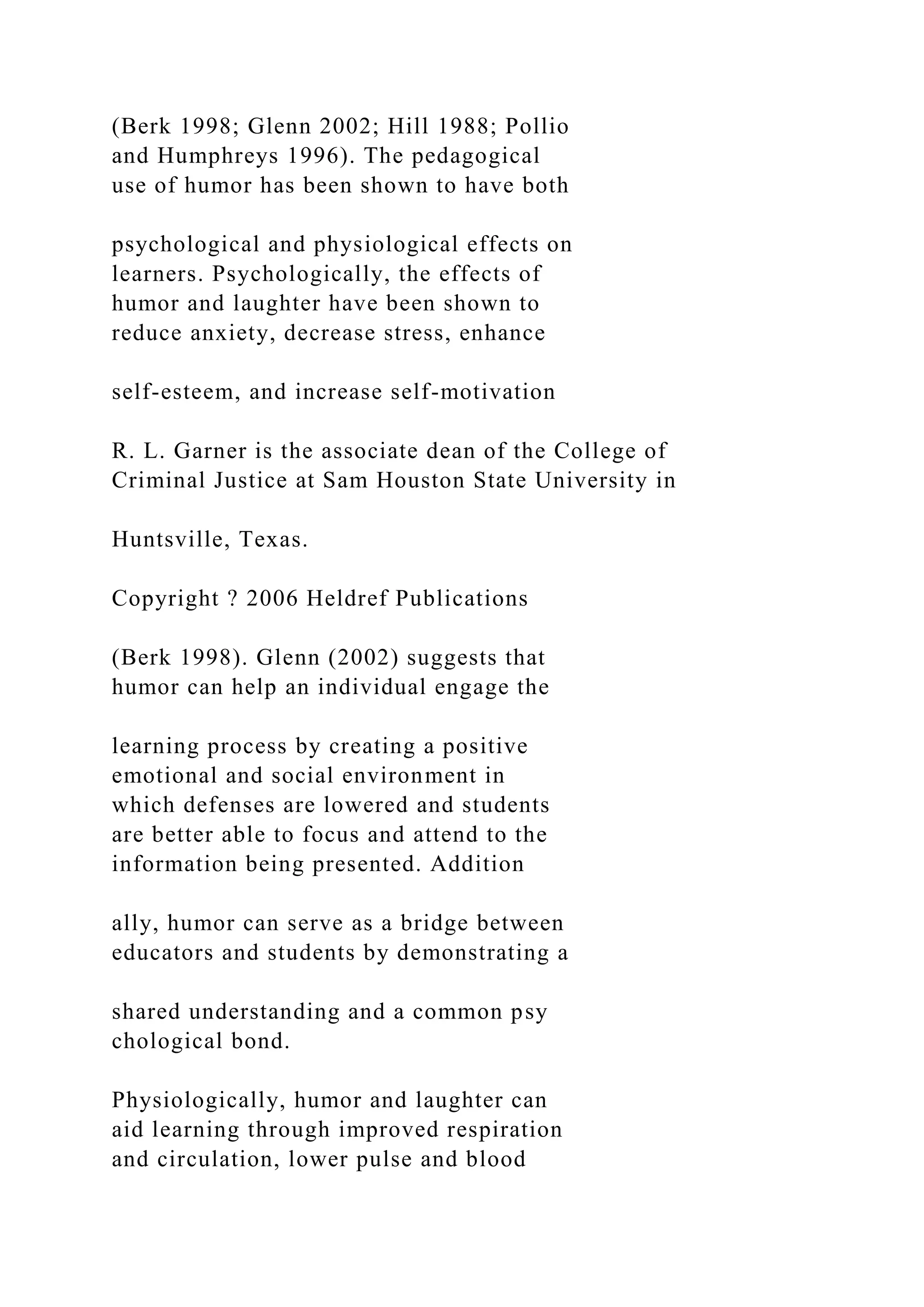 (Berk 1998; Glenn 2002; Hill 1988; Pollio
and Humphreys 1996). The pedagogical
use of humor has been shown to have both
psychological and physiological effects on
learners. Psychologically, the effects of
humor and laughter have been shown to
reduce anxiety, decrease stress, enhance
self-esteem, and increase self-motivation
R. L. Garner is the associate dean of the College of
Criminal Justice at Sam Houston State University in
Huntsville, Texas.
Copyright ? 2006 Heldref Publications
(Berk 1998). Glenn (2002) suggests that
humor can help an individual engage the
learning process by creating a positive
emotional and social environment in
which defenses are lowered and students
are better able to focus and attend to the
information being presented. Addition
ally, humor can serve as a bridge between
educators and students by demonstrating a
shared understanding and a common psy
chological bond.
Physiologically, humor and laughter can
aid learning through improved respiration
and circulation, lower pulse and blood
 
