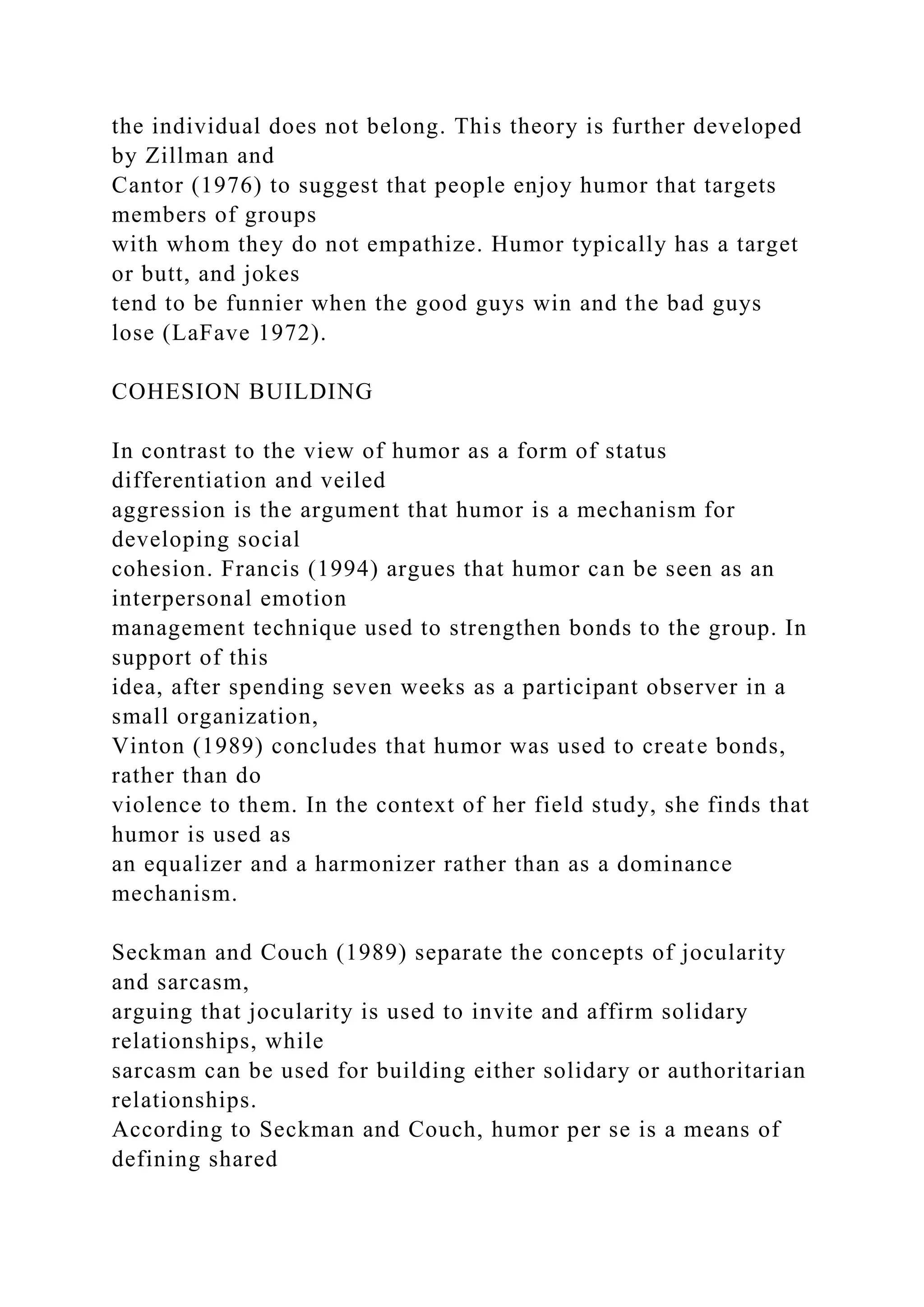 the individual does not belong. This theory is further developed
by Zillman and
Cantor (1976) to suggest that people enjoy humor that targets
members of groups
with whom they do not empathize. Humor typically has a target
or butt, and jokes
tend to be funnier when the good guys win and the bad guys
lose (LaFave 1972).
COHESION BUILDING
In contrast to the view of humor as a form of status
differentiation and veiled
aggression is the argument that humor is a mechanism for
developing social
cohesion. Francis (1994) argues that humor can be seen as an
interpersonal emotion
management technique used to strengthen bonds to the group. In
support of this
idea, after spending seven weeks as a participant observer in a
small organization,
Vinton (1989) concludes that humor was used to create bonds,
rather than do
violence to them. In the context of her field study, she finds that
humor is used as
an equalizer and a harmonizer rather than as a dominance
mechanism.
Seckman and Couch (1989) separate the concepts of jocularity
and sarcasm,
arguing that jocularity is used to invite and affirm solidary
relationships, while
sarcasm can be used for building either solidary or authoritarian
relationships.
According to Seckman and Couch, humor per se is a means of
defining shared
 