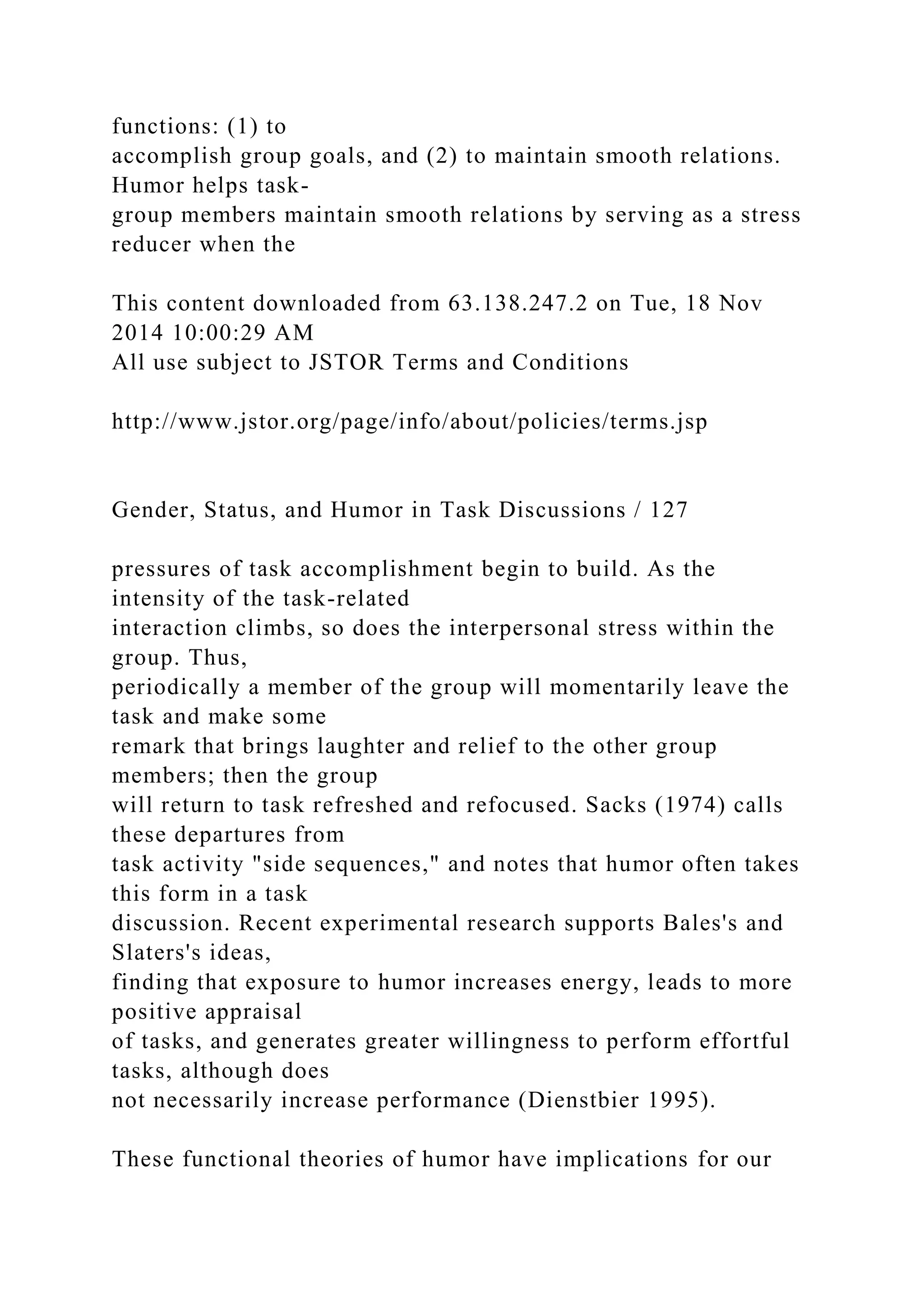 functions: (1) to
accomplish group goals, and (2) to maintain smooth relations.
Humor helps task-
group members maintain smooth relations by serving as a stress
reducer when the
This content downloaded from 63.138.247.2 on Tue, 18 Nov
2014 10:00:29 AM
All use subject to JSTOR Terms and Conditions
http://www.jstor.org/page/info/about/policies/terms.jsp
Gender, Status, and Humor in Task Discussions / 127
pressures of task accomplishment begin to build. As the
intensity of the task-related
interaction climbs, so does the interpersonal stress within the
group. Thus,
periodically a member of the group will momentarily leave the
task and make some
remark that brings laughter and relief to the other group
members; then the group
will return to task refreshed and refocused. Sacks (1974) calls
these departures from
task activity "side sequences," and notes that humor often takes
this form in a task
discussion. Recent experimental research supports Bales's and
Slaters's ideas,
finding that exposure to humor increases energy, leads to more
positive appraisal
of tasks, and generates greater willingness to perform effortful
tasks, although does
not necessarily increase performance (Dienstbier 1995).
These functional theories of humor have implications for our
 