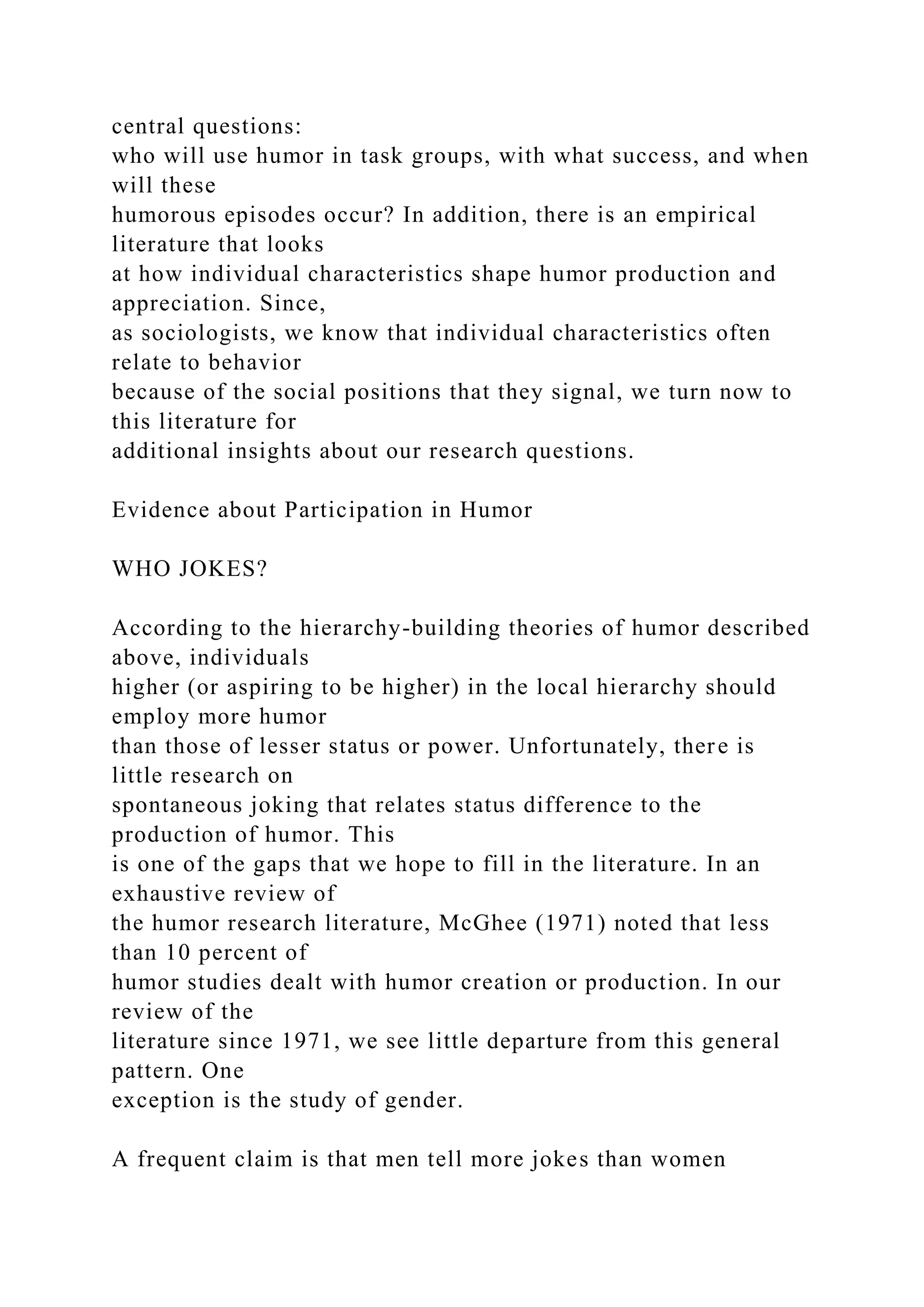 central questions:
who will use humor in task groups, with what success, and when
will these
humorous episodes occur? In addition, there is an empirical
literature that looks
at how individual characteristics shape humor production and
appreciation. Since,
as sociologists, we know that individual characteristics often
relate to behavior
because of the social positions that they signal, we turn now to
this literature for
additional insights about our research questions.
Evidence about Participation in Humor
WHO JOKES?
According to the hierarchy-building theories of humor described
above, individuals
higher (or aspiring to be higher) in the local hierarchy should
employ more humor
than those of lesser status or power. Unfortunately, there is
little research on
spontaneous joking that relates status difference to the
production of humor. This
is one of the gaps that we hope to fill in the literature. In an
exhaustive review of
the humor research literature, McGhee (1971) noted that less
than 10 percent of
humor studies dealt with humor creation or production. In our
review of the
literature since 1971, we see little departure from this general
pattern. One
exception is the study of gender.
A frequent claim is that men tell more jokes than women
 
