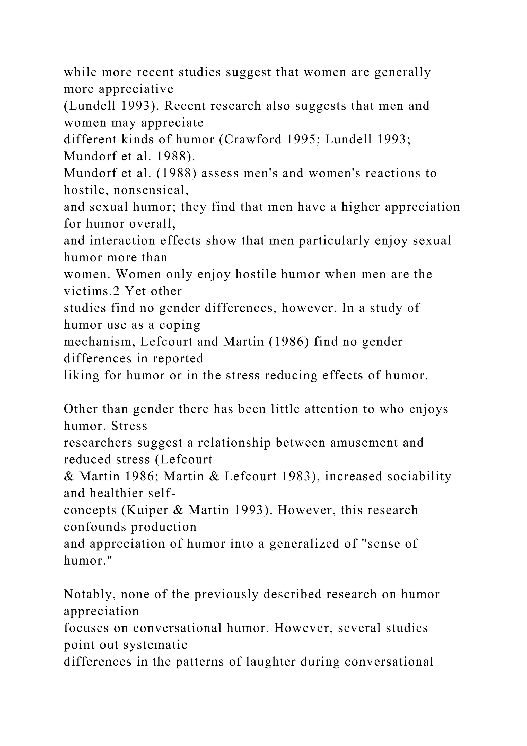 while more recent studies suggest that women are generally
more appreciative
(Lundell 1993). Recent research also suggests that men and
women may appreciate
different kinds of humor (Crawford 1995; Lundell 1993;
Mundorf et al. 1988).
Mundorf et al. (1988) assess men's and women's reactions to
hostile, nonsensical,
and sexual humor; they find that men have a higher appreciation
for humor overall,
and interaction effects show that men particularly enjoy sexual
humor more than
women. Women only enjoy hostile humor when men are the
victims.2 Yet other
studies find no gender differences, however. In a study of
humor use as a coping
mechanism, Lefcourt and Martin (1986) find no gender
differences in reported
liking for humor or in the stress reducing effects of humor.
Other than gender there has been little attention to who enjoys
humor. Stress
researchers suggest a relationship between amusement and
reduced stress (Lefcourt
& Martin 1986; Martin & Lefcourt 1983), increased sociability
and healthier self-
concepts (Kuiper & Martin 1993). However, this research
confounds production
and appreciation of humor into a generalized of "sense of
humor."
Notably, none of the previously described research on humor
appreciation
focuses on conversational humor. However, several studies
point out systematic
differences in the patterns of laughter during conversational
 