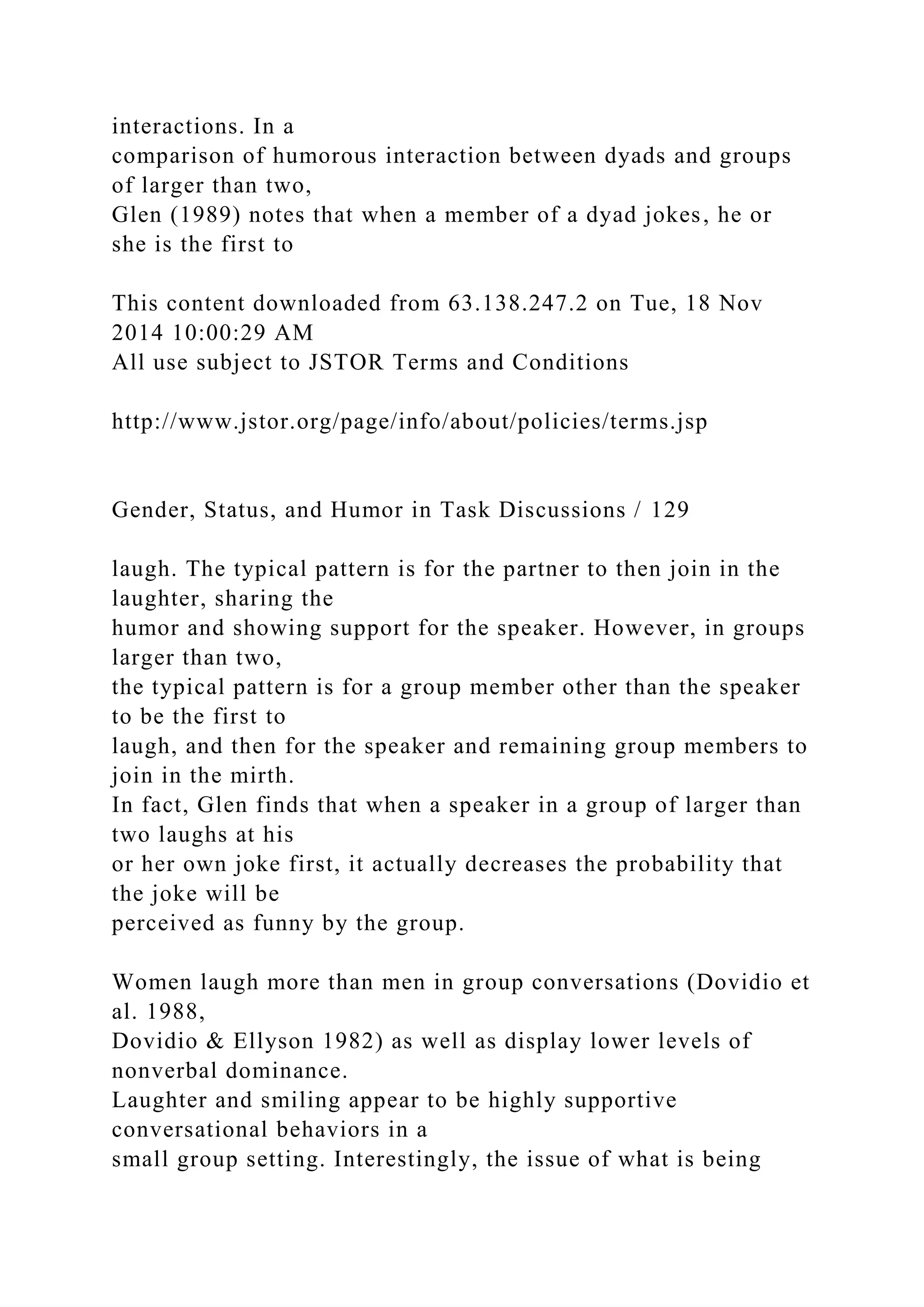 interactions. In a
comparison of humorous interaction between dyads and groups
of larger than two,
Glen (1989) notes that when a member of a dyad jokes, he or
she is the first to
This content downloaded from 63.138.247.2 on Tue, 18 Nov
2014 10:00:29 AM
All use subject to JSTOR Terms and Conditions
http://www.jstor.org/page/info/about/policies/terms.jsp
Gender, Status, and Humor in Task Discussions / 129
laugh. The typical pattern is for the partner to then join in the
laughter, sharing the
humor and showing support for the speaker. However, in groups
larger than two,
the typical pattern is for a group member other than the speaker
to be the first to
laugh, and then for the speaker and remaining group members to
join in the mirth.
In fact, Glen finds that when a speaker in a group of larger than
two laughs at his
or her own joke first, it actually decreases the probability that
the joke will be
perceived as funny by the group.
Women laugh more than men in group conversations (Dovidio et
al. 1988,
Dovidio & Ellyson 1982) as well as display lower levels of
nonverbal dominance.
Laughter and smiling appear to be highly supportive
conversational behaviors in a
small group setting. Interestingly, the issue of what is being
 