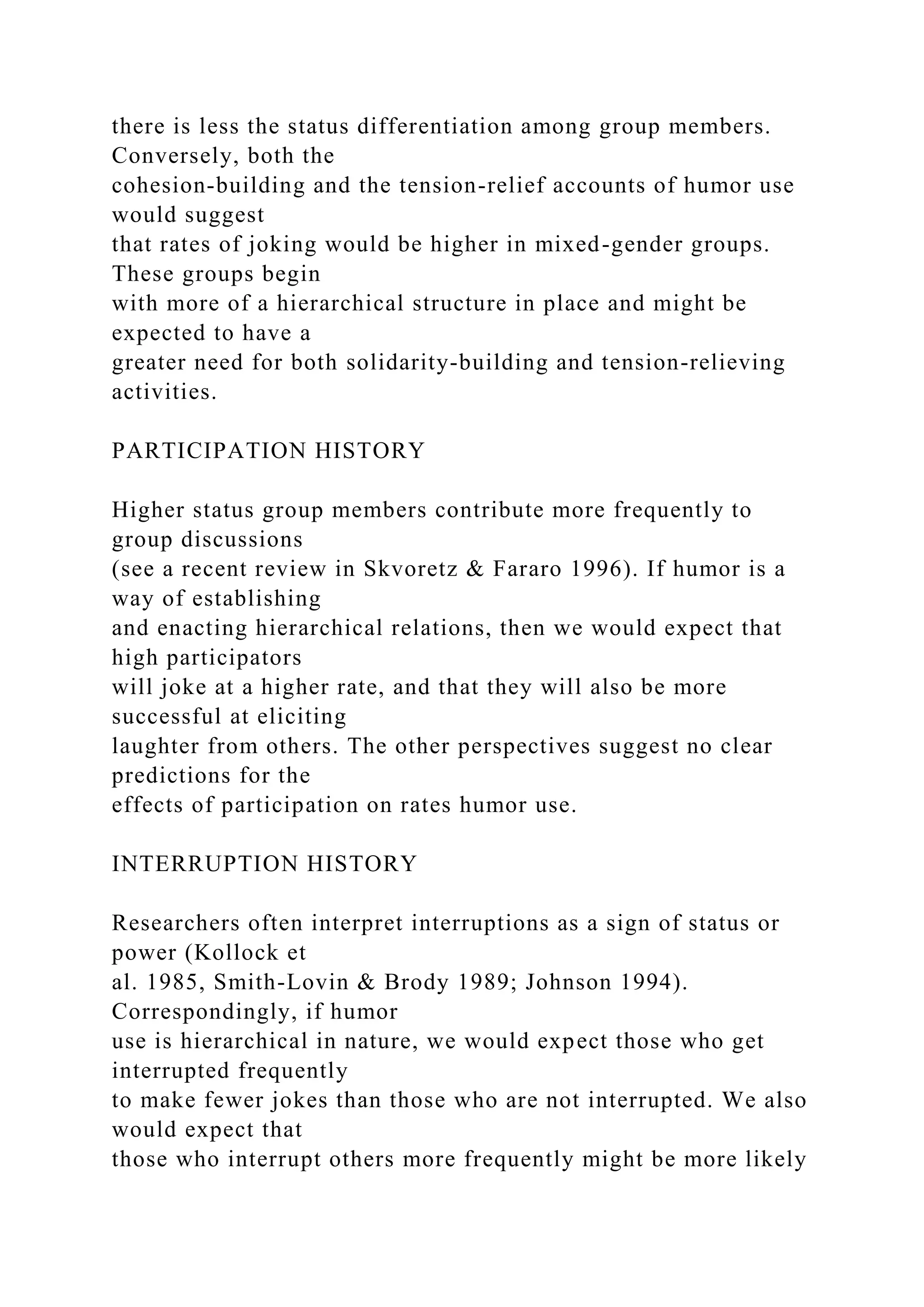 there is less the status differentiation among group members.
Conversely, both the
cohesion-building and the tension-relief accounts of humor use
would suggest
that rates of joking would be higher in mixed-gender groups.
These groups begin
with more of a hierarchical structure in place and might be
expected to have a
greater need for both solidarity-building and tension-relieving
activities.
PARTICIPATION HISTORY
Higher status group members contribute more frequently to
group discussions
(see a recent review in Skvoretz & Fararo 1996). If humor is a
way of establishing
and enacting hierarchical relations, then we would expect that
high participators
will joke at a higher rate, and that they will also be more
successful at eliciting
laughter from others. The other perspectives suggest no clear
predictions for the
effects of participation on rates humor use.
INTERRUPTION HISTORY
Researchers often interpret interruptions as a sign of status or
power (Kollock et
al. 1985, Smith-Lovin & Brody 1989; Johnson 1994).
Correspondingly, if humor
use is hierarchical in nature, we would expect those who get
interrupted frequently
to make fewer jokes than those who are not interrupted. We also
would expect that
those who interrupt others more frequently might be more likely
 