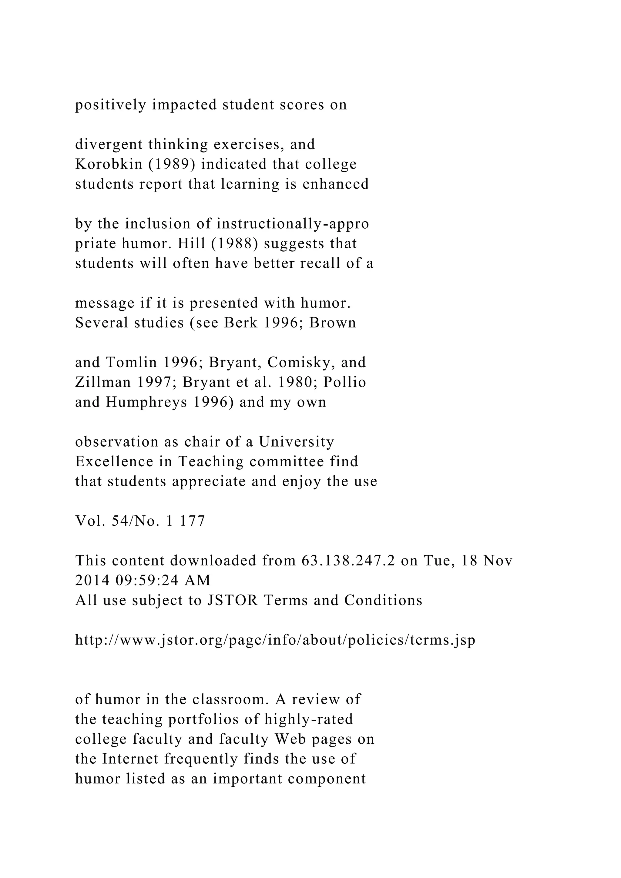 positively impacted student scores on
divergent thinking exercises, and
Korobkin (1989) indicated that college
students report that learning is enhanced
by the inclusion of instructionally-appro
priate humor. Hill (1988) suggests that
students will often have better recall of a
message if it is presented with humor.
Several studies (see Berk 1996; Brown
and Tomlin 1996; Bryant, Comisky, and
Zillman 1997; Bryant et al. 1980; Pollio
and Humphreys 1996) and my own
observation as chair of a University
Excellence in Teaching committee find
that students appreciate and enjoy the use
Vol. 54/No. 1 177
This content downloaded from 63.138.247.2 on Tue, 18 Nov
2014 09:59:24 AM
All use subject to JSTOR Terms and Conditions
http://www.jstor.org/page/info/about/policies/terms.jsp
of humor in the classroom. A review of
the teaching portfolios of highly-rated
college faculty and faculty Web pages on
the Internet frequently finds the use of
humor listed as an important component
 