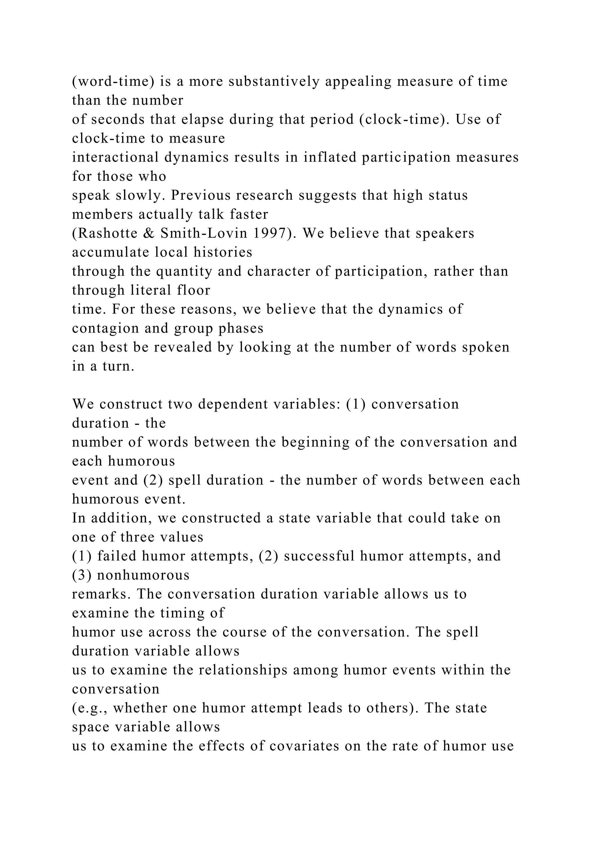 (word-time) is a more substantively appealing measure of time
than the number
of seconds that elapse during that period (clock-time). Use of
clock-time to measure
interactional dynamics results in inflated participation measures
for those who
speak slowly. Previous research suggests that high status
members actually talk faster
(Rashotte & Smith-Lovin 1997). We believe that speakers
accumulate local histories
through the quantity and character of participation, rather than
through literal floor
time. For these reasons, we believe that the dynamics of
contagion and group phases
can best be revealed by looking at the number of words spoken
in a turn.
We construct two dependent variables: (1) conversation
duration - the
number of words between the beginning of the conversation and
each humorous
event and (2) spell duration - the number of words between each
humorous event.
In addition, we constructed a state variable that could take on
one of three values
(1) failed humor attempts, (2) successful humor attempts, and
(3) nonhumorous
remarks. The conversation duration variable allows us to
examine the timing of
humor use across the course of the conversation. The spell
duration variable allows
us to examine the relationships among humor events within the
conversation
(e.g., whether one humor attempt leads to others). The state
space variable allows
us to examine the effects of covariates on the rate of humor use
 