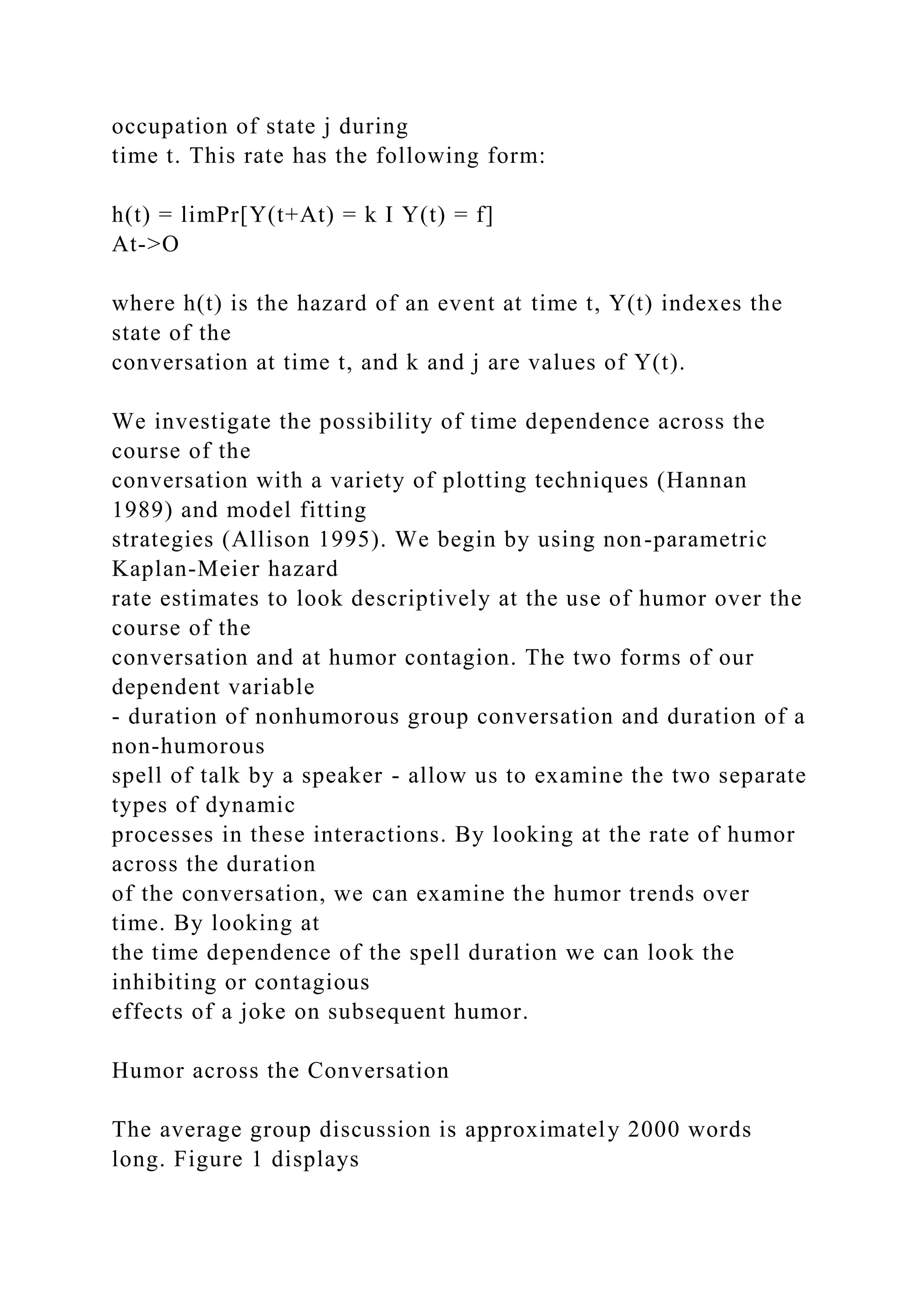 occupation of state j during
time t. This rate has the following form:
h(t) = limPr[Y(t+At) = k I Y(t) = f]
At->O
where h(t) is the hazard of an event at time t, Y(t) indexes the
state of the
conversation at time t, and k and j are values of Y(t).
We investigate the possibility of time dependence across the
course of the
conversation with a variety of plotting techniques (Hannan
1989) and model fitting
strategies (Allison 1995). We begin by using non-parametric
Kaplan-Meier hazard
rate estimates to look descriptively at the use of humor over the
course of the
conversation and at humor contagion. The two forms of our
dependent variable
- duration of nonhumorous group conversation and duration of a
non-humorous
spell of talk by a speaker - allow us to examine the two separate
types of dynamic
processes in these interactions. By looking at the rate of humor
across the duration
of the conversation, we can examine the humor trends over
time. By looking at
the time dependence of the spell duration we can look the
inhibiting or contagious
effects of a joke on subsequent humor.
Humor across the Conversation
The average group discussion is approximately 2000 words
long. Figure 1 displays
 