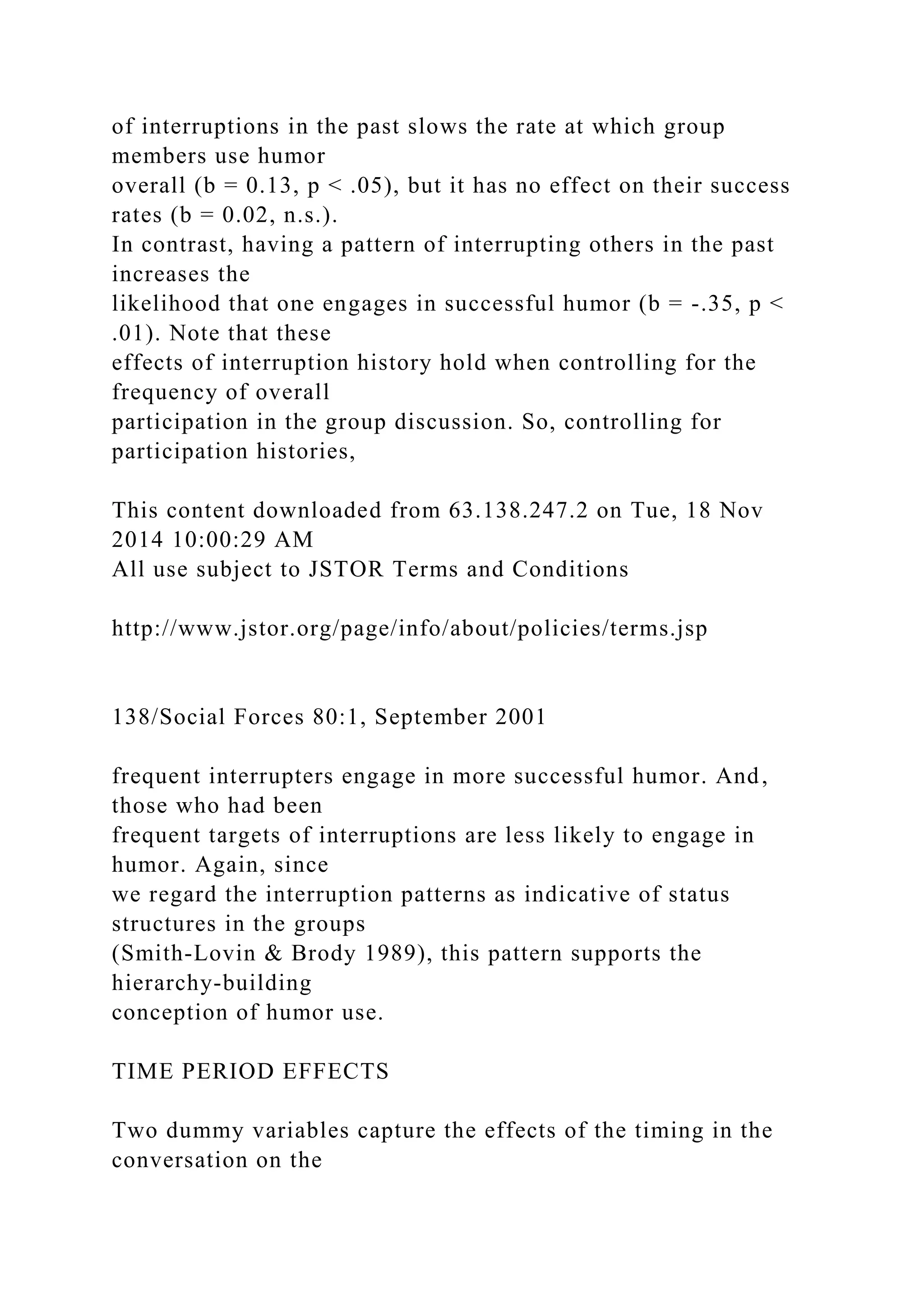 of interruptions in the past slows the rate at which group
members use humor
overall (b = 0.13, p < .05), but it has no effect on their success
rates (b = 0.02, n.s.).
In contrast, having a pattern of interrupting others in the past
increases the
likelihood that one engages in successful humor (b = -.35, p <
.01). Note that these
effects of interruption history hold when controlling for the
frequency of overall
participation in the group discussion. So, controlling for
participation histories,
This content downloaded from 63.138.247.2 on Tue, 18 Nov
2014 10:00:29 AM
All use subject to JSTOR Terms and Conditions
http://www.jstor.org/page/info/about/policies/terms.jsp
138/Social Forces 80:1, September 2001
frequent interrupters engage in more successful humor. And,
those who had been
frequent targets of interruptions are less likely to engage in
humor. Again, since
we regard the interruption patterns as indicative of status
structures in the groups
(Smith-Lovin & Brody 1989), this pattern supports the
hierarchy-building
conception of humor use.
TIME PERIOD EFFECTS
Two dummy variables capture the effects of the timing in the
conversation on the
 