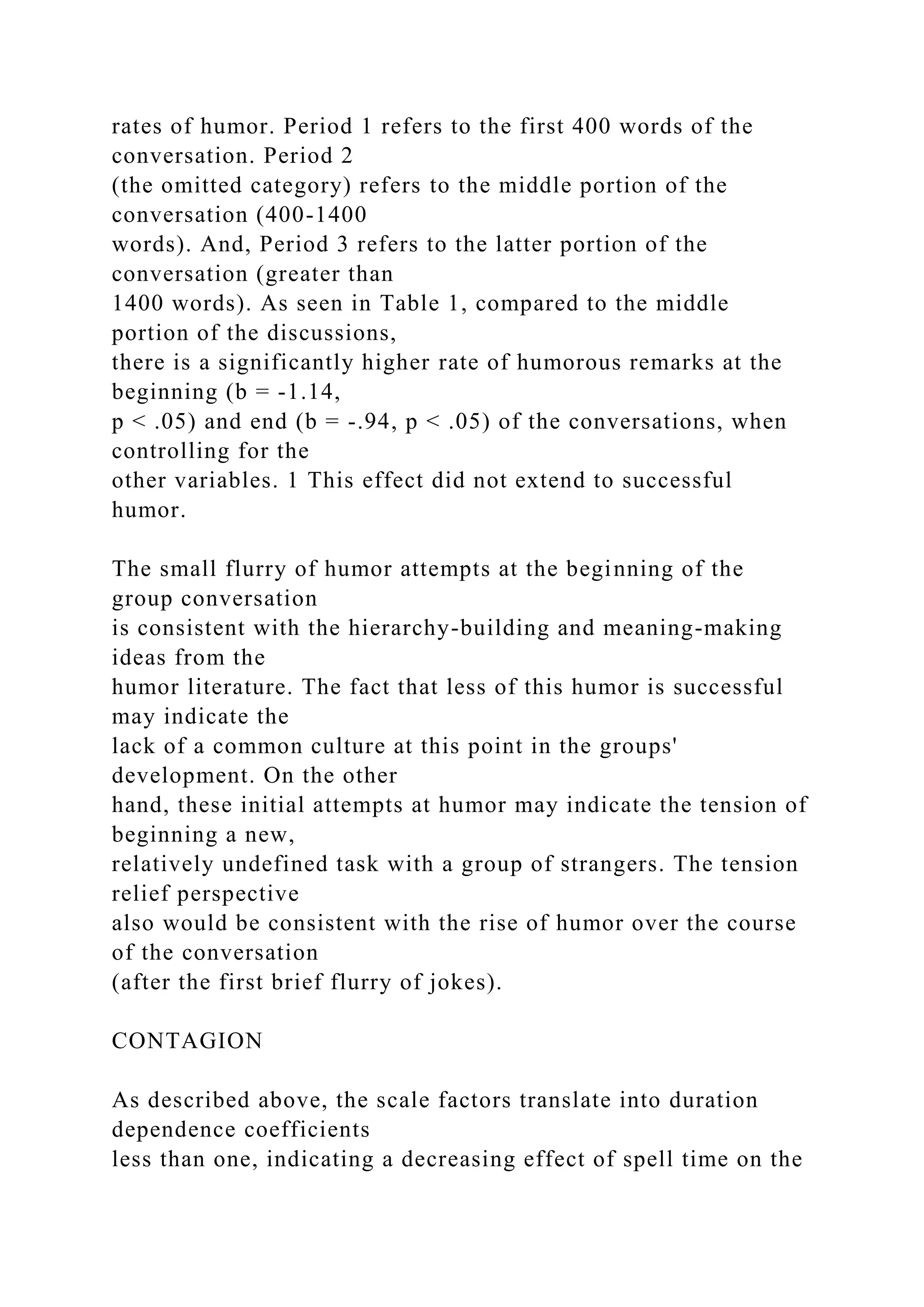 rates of humor. Period 1 refers to the first 400 words of the
conversation. Period 2
(the omitted category) refers to the middle portion of the
conversation (400-1400
words). And, Period 3 refers to the latter portion of the
conversation (greater than
1400 words). As seen in Table 1, compared to the middle
portion of the discussions,
there is a significantly higher rate of humorous remarks at the
beginning (b = -1.14,
p < .05) and end (b = -.94, p < .05) of the conversations, when
controlling for the
other variables. 1 This effect did not extend to successful
humor.
The small flurry of humor attempts at the beginning of the
group conversation
is consistent with the hierarchy-building and meaning-making
ideas from the
humor literature. The fact that less of this humor is successful
may indicate the
lack of a common culture at this point in the groups'
development. On the other
hand, these initial attempts at humor may indicate the tension of
beginning a new,
relatively undefined task with a group of strangers. The tension
relief perspective
also would be consistent with the rise of humor over the course
of the conversation
(after the first brief flurry of jokes).
CONTAGION
As described above, the scale factors translate into duration
dependence coefficients
less than one, indicating a decreasing effect of spell time on the
 