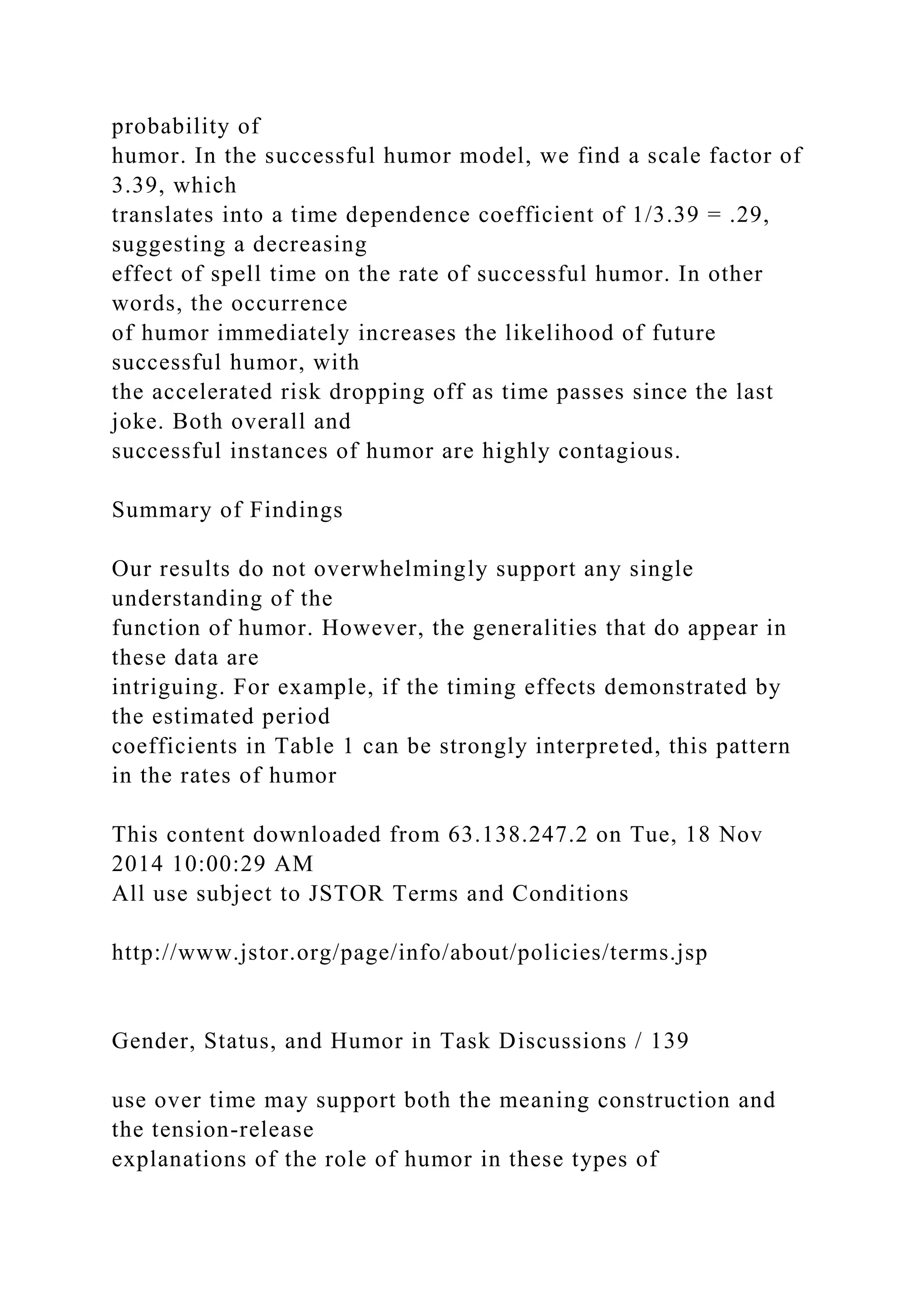probability of
humor. In the successful humor model, we find a scale factor of
3.39, which
translates into a time dependence coefficient of 1/3.39 = .29,
suggesting a decreasing
effect of spell time on the rate of successful humor. In other
words, the occurrence
of humor immediately increases the likelihood of future
successful humor, with
the accelerated risk dropping off as time passes since the last
joke. Both overall and
successful instances of humor are highly contagious.
Summary of Findings
Our results do not overwhelmingly support any single
understanding of the
function of humor. However, the generalities that do appear in
these data are
intriguing. For example, if the timing effects demonstrated by
the estimated period
coefficients in Table 1 can be strongly interpreted, this pattern
in the rates of humor
This content downloaded from 63.138.247.2 on Tue, 18 Nov
2014 10:00:29 AM
All use subject to JSTOR Terms and Conditions
http://www.jstor.org/page/info/about/policies/terms.jsp
Gender, Status, and Humor in Task Discussions / 139
use over time may support both the meaning construction and
the tension-release
explanations of the role of humor in these types of
 