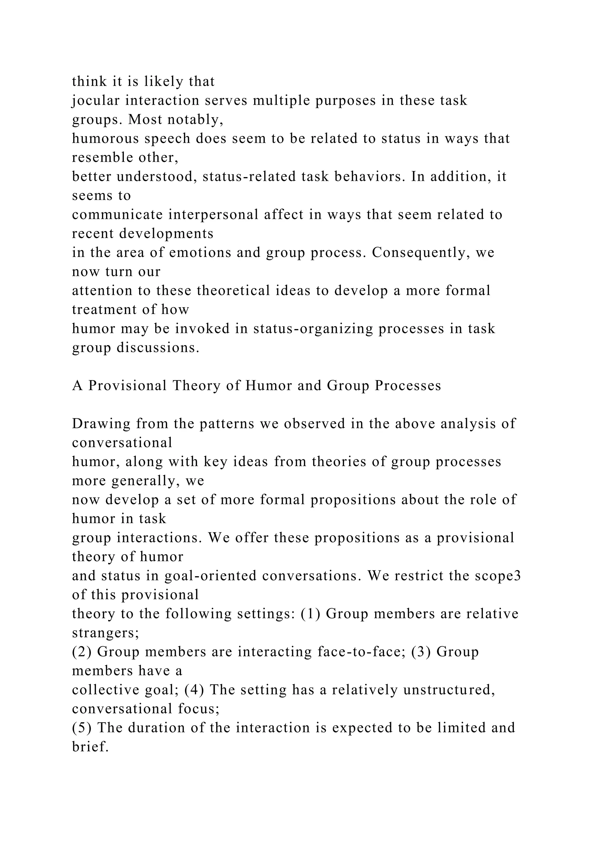 think it is likely that
jocular interaction serves multiple purposes in these task
groups. Most notably,
humorous speech does seem to be related to status in ways that
resemble other,
better understood, status-related task behaviors. In addition, it
seems to
communicate interpersonal affect in ways that seem related to
recent developments
in the area of emotions and group process. Consequently, we
now turn our
attention to these theoretical ideas to develop a more formal
treatment of how
humor may be invoked in status-organizing processes in task
group discussions.
A Provisional Theory of Humor and Group Processes
Drawing from the patterns we observed in the above analysis of
conversational
humor, along with key ideas from theories of group processes
more generally, we
now develop a set of more formal propositions about the role of
humor in task
group interactions. We offer these propositions as a provisional
theory of humor
and status in goal-oriented conversations. We restrict the scope3
of this provisional
theory to the following settings: (1) Group members are relative
strangers;
(2) Group members are interacting face-to-face; (3) Group
members have a
collective goal; (4) The setting has a relatively unstructured,
conversational focus;
(5) The duration of the interaction is expected to be limited and
brief.
 