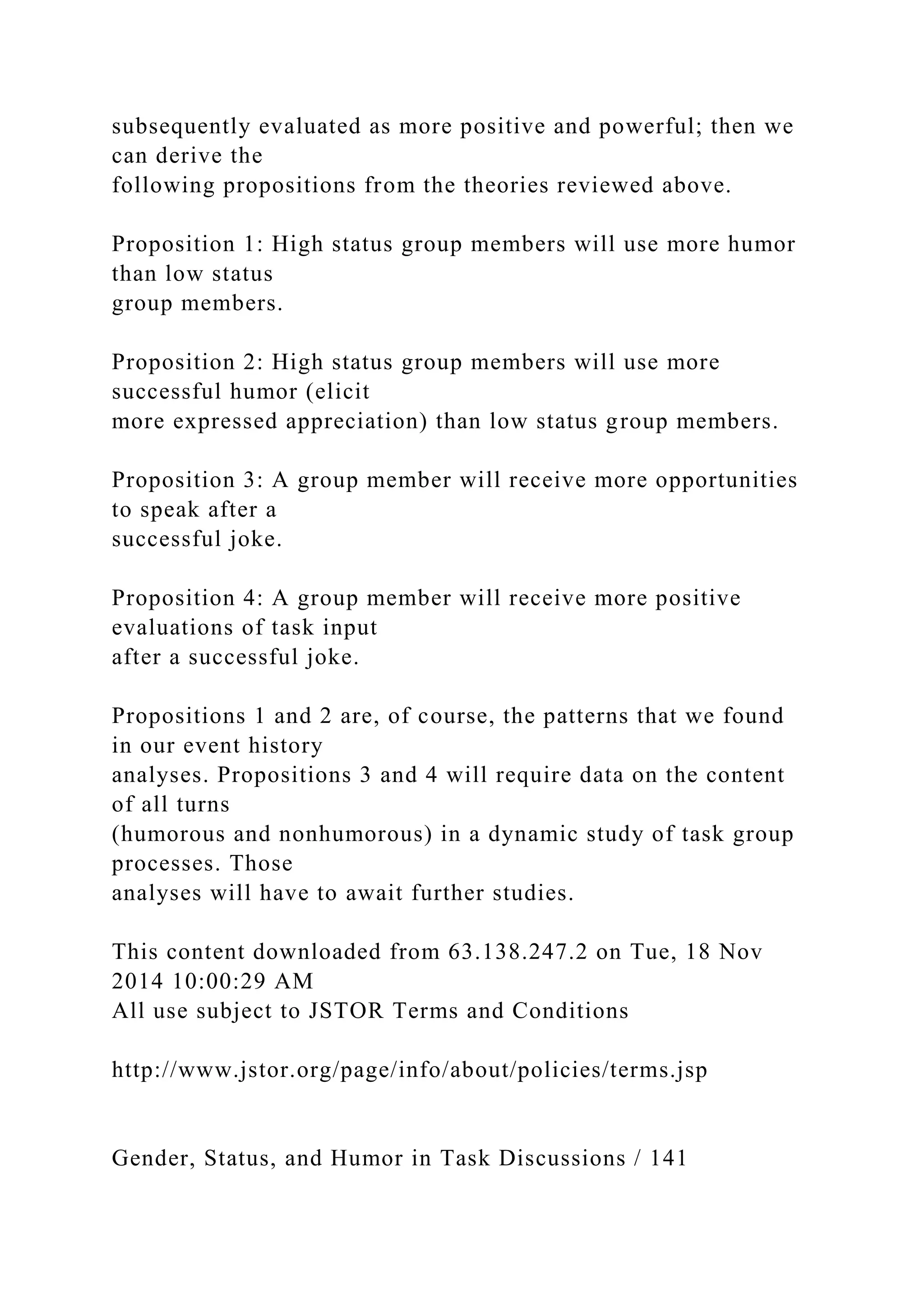subsequently evaluated as more positive and powerful; then we
can derive the
following propositions from the theories reviewed above.
Proposition 1: High status group members will use more humor
than low status
group members.
Proposition 2: High status group members will use more
successful humor (elicit
more expressed appreciation) than low status group members.
Proposition 3: A group member will receive more opportunities
to speak after a
successful joke.
Proposition 4: A group member will receive more positive
evaluations of task input
after a successful joke.
Propositions 1 and 2 are, of course, the patterns that we found
in our event history
analyses. Propositions 3 and 4 will require data on the content
of all turns
(humorous and nonhumorous) in a dynamic study of task group
processes. Those
analyses will have to await further studies.
This content downloaded from 63.138.247.2 on Tue, 18 Nov
2014 10:00:29 AM
All use subject to JSTOR Terms and Conditions
http://www.jstor.org/page/info/about/policies/terms.jsp
Gender, Status, and Humor in Task Discussions / 141
 
