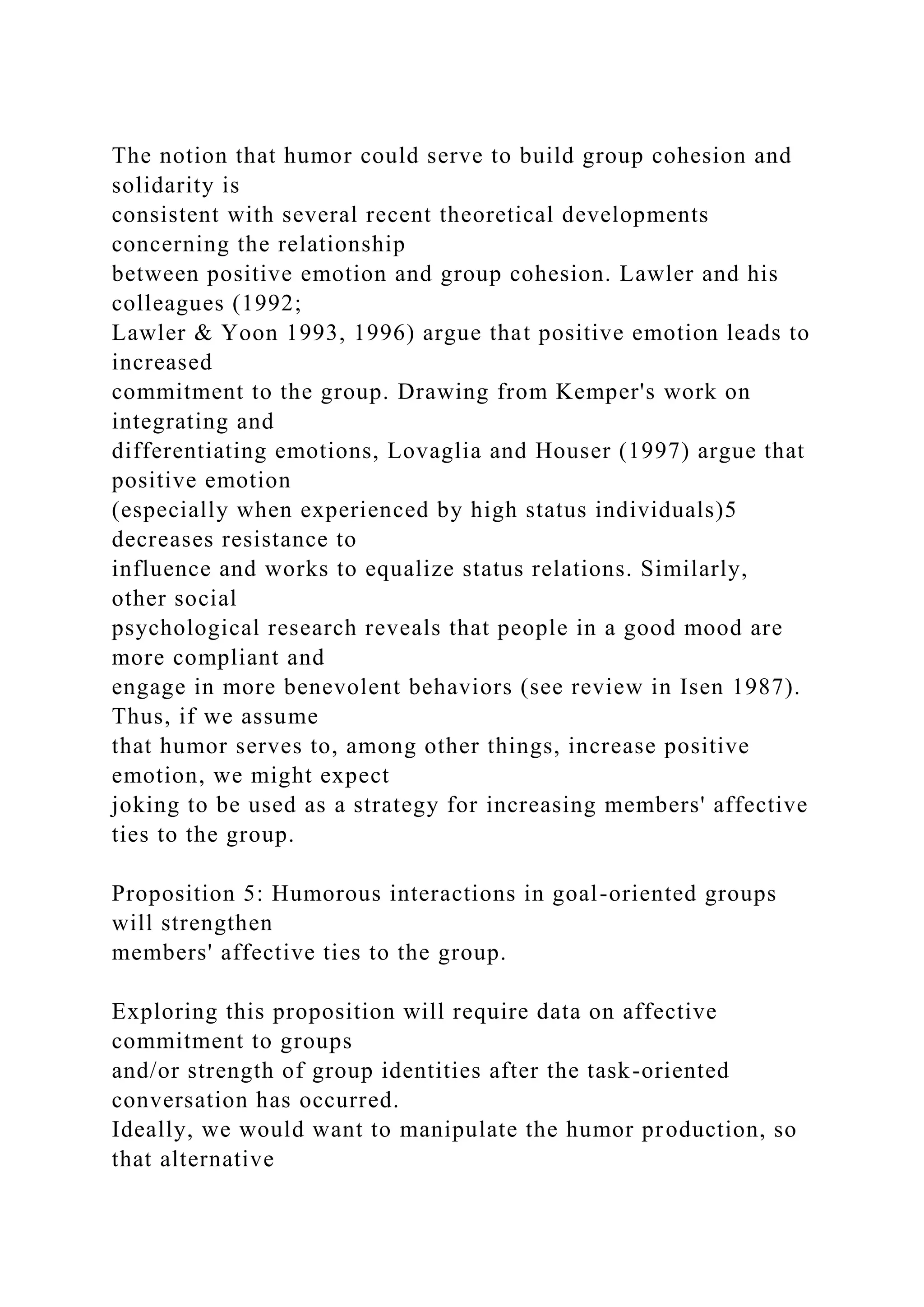 The notion that humor could serve to build group cohesion and
solidarity is
consistent with several recent theoretical developments
concerning the relationship
between positive emotion and group cohesion. Lawler and his
colleagues (1992;
Lawler & Yoon 1993, 1996) argue that positive emotion leads to
increased
commitment to the group. Drawing from Kemper's work on
integrating and
differentiating emotions, Lovaglia and Houser (1997) argue that
positive emotion
(especially when experienced by high status individuals)5
decreases resistance to
influence and works to equalize status relations. Similarly,
other social
psychological research reveals that people in a good mood are
more compliant and
engage in more benevolent behaviors (see review in Isen 1987).
Thus, if we assume
that humor serves to, among other things, increase positive
emotion, we might expect
joking to be used as a strategy for increasing members' affective
ties to the group.
Proposition 5: Humorous interactions in goal-oriented groups
will strengthen
members' affective ties to the group.
Exploring this proposition will require data on affective
commitment to groups
and/or strength of group identities after the task-oriented
conversation has occurred.
Ideally, we would want to manipulate the humor production, so
that alternative
 